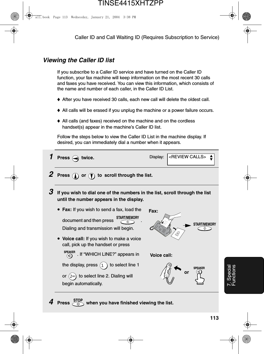 Caller ID and Call Waiting ID (Requires Subscription to Service)1137. Special FunctionsViewing the Caller ID listIf you subscribe to a Caller ID service and have turned on the Caller ID function, your fax machine will keep information on the most recent 30 calls and faxes you have received. You can view this information, which consists of the name and number of each caller, in the Caller ID List.♦After you have received 30 calls, each new call will delete the oldest call.♦All calls will be erased if you unplug the machine or a power failure occurs.♦All calls (and faxes) received on the machine and on the cordless handset(s) appear in the machine’s Caller ID list. Follow the steps below to view the Caller ID List in the machine display. If desired, you can immediately dial a number when it appears.1Press  twice.2Press   or   to  scroll through the list.3If you wish to dial one of the numbers in the list, scroll through the list until the number appears in the display.•Fax: If you wish to send a fax, load the document and then press  . Dialing and transmission will begin.•Voice call: If you wish to make a voice call, pick up the handset or press . If “WHICH LINE?” appears in the display, press   to select line 1 or   to select line 2. Dialing will begin automatically.4Press   when you have finished viewing the list.START/MEMORYSPEAKERSTOPSTART/MEMORYFax:Voice call:orSPEAKERDisplay: &lt;REVIEW CALLS&gt;all.book  Page 113  Wednesday, January 21, 2004  3:38 PMTINSE4415XHTZPP