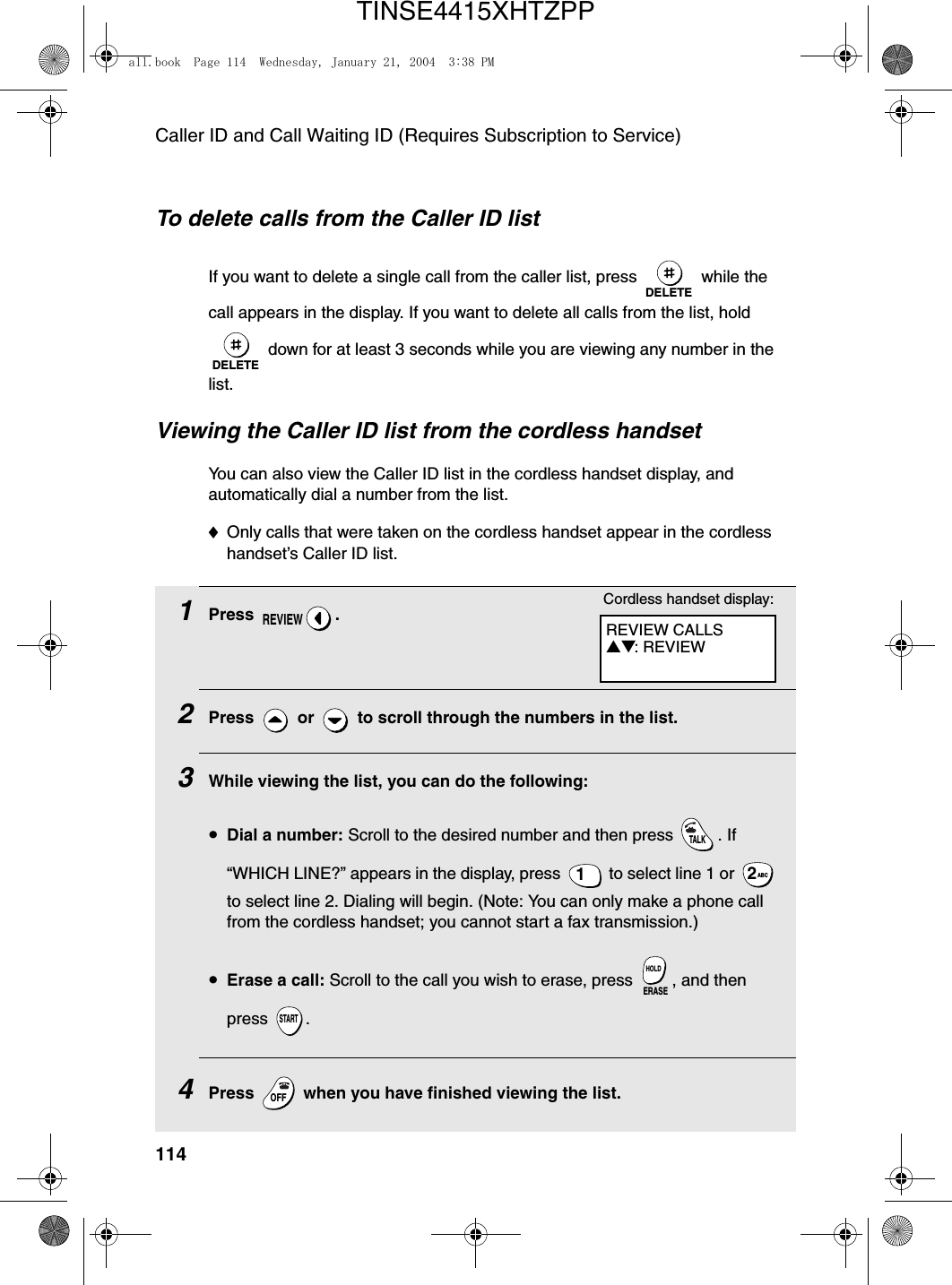 Caller ID and Call Waiting ID (Requires Subscription to Service)114To delete calls from the Caller ID listIf you want to delete a single call from the caller list, press   while the call appears in the display. If you want to delete all calls from the list, hold  down for at least 3 seconds while you are viewing any number in the list.DELETEDELETEViewing the Caller ID list from the cordless handsetYou can also view the Caller ID list in the cordless handset display, and automatically dial a number from the list.♦Only calls that were taken on the cordless handset appear in the cordless handset’s Caller ID list.1Press .2Press  or  to scroll through the numbers in the list.3While viewing the list, you can do the following:•Dial a number: Scroll to the desired number and then press  . If “WHICH LINE?” appears in the display, press   to select line 1 or   to select line 2. Dialing will begin. (Note: You can only make a phone call from the cordless handset; you cannot start a fax transmission.)•Erase a call: Scroll to the call you wish to erase, press  , and then press .4Press   when you have finished viewing the list.REVIEWTALK1ABC2ERASEHOLDSTARTOFFOFFREVIEW CALLS▲▼: REVIEWCordless handset display:all.book  Page 114  Wednesday, January 21, 2004  3:38 PMTINSE4415XHTZPP