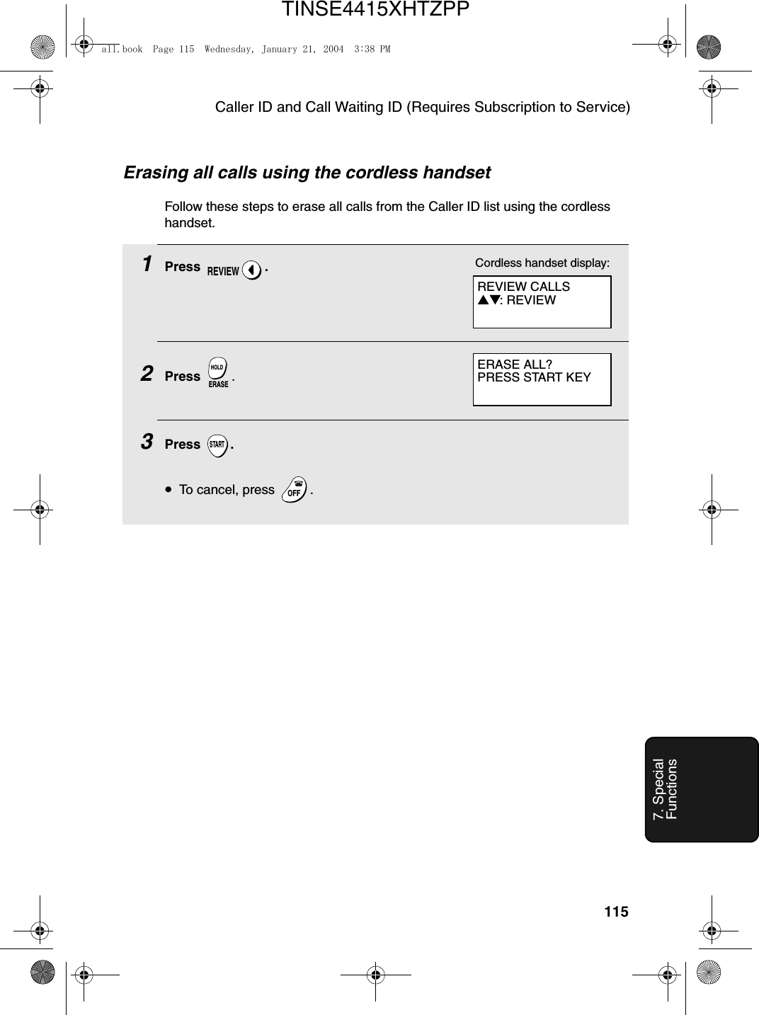 Caller ID and Call Waiting ID (Requires Subscription to Service)1157. Special FunctionsErasing all calls using the cordless handsetFollow these steps to erase all calls from the Caller ID list using the cordless handset.1Press .2Press  .3Press .•To cancel, press  .REVIEWERASEHOLDSTARTOFFOFFREVIEW CALLS▲▼: REVIEWCordless handset display:ERASE ALL?PRESS START KEYall.book  Page 115  Wednesday, January 21, 2004  3:38 PMTINSE4415XHTZPP