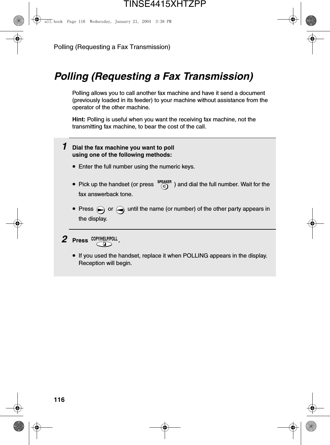 Polling (Requesting a Fax Transmission)116Polling (Requesting a Fax Transmission)Polling allows you to call another fax machine and have it send a document (previously loaded in its feeder) to your machine without assistance from the operator of the other machine. Hint: Polling is useful when you want the receiving fax machine, not the transmitting fax machine, to bear the cost of the call.1Dial the fax machine you want to poll using one of the following methods:•Enter the full number using the numeric keys.•Pick up the handset (or press  ) and dial the full number. Wait for the fax answerback tone.•Press   or   until the name (or number) of the other party appears in the display.2Press . •If you used the handset, replace it when POLLING appears in the display. Reception will begin.SPEAKERCOPY/HELP/POLLall.book  Page 116  Wednesday, January 21, 2004  3:38 PMTINSE4415XHTZPP