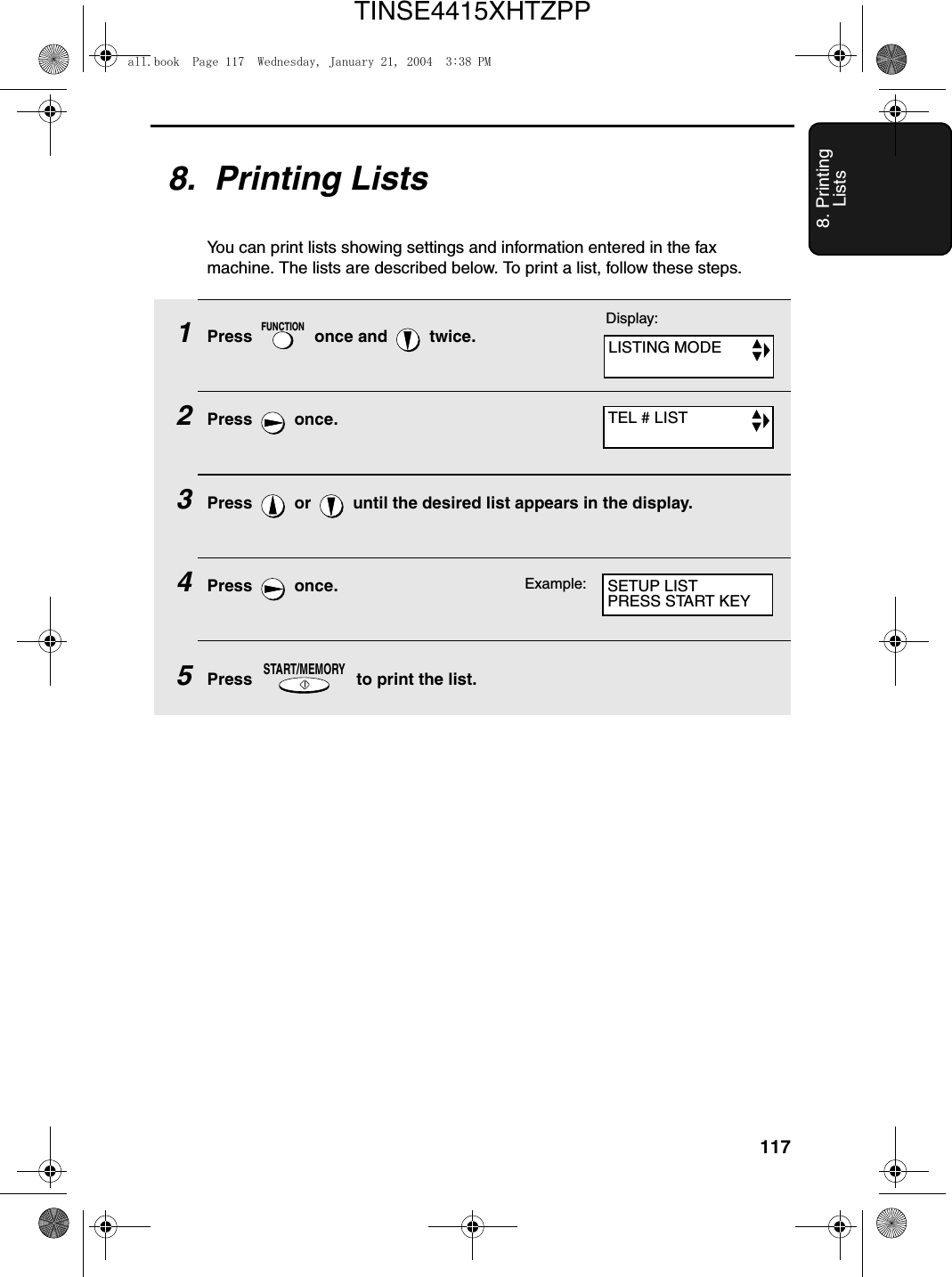 1178. Printing Lists8.  Printing ListsYou can print lists showing settings and information entered in the fax machine. The lists are described below. To print a list, follow these steps.1Press   once and   twice.2Press  once.3Press   or   until the desired list appears in the display.4Press  once.5Press   to print the list.FUNCTIONSTART/MEMORYDisplay:LISTING MODETEL # LISTSETUP LISTPRESS START KEYExample:all.book  Page 117  Wednesday, January 21, 2004  3:38 PMTINSE4415XHTZPP