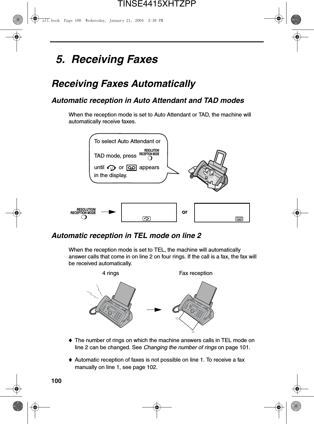 1005.  Receiving FaxesReceiving Faxes AutomaticallyAutomatic reception in Auto Attendant and TAD modesWhen the reception mode is set to Auto Attendant or TAD, the machine will automatically receive faxes.RESOLUTION/RECEPTION MODETo select Auto Attendant or TAD mode, press   until  or   appears in the display.RESOLUTION/RECEPTION MODEAutomatic reception in TEL mode on line 2When the reception mode is set to TEL, the machine will automatically answer calls that come in on line 2 on four rings. If the call is a fax, the fax will be received automatically.4 rings Fax reception♦The number of rings on which the machine answers calls in TEL mode on line 2 can be changed. See Changing the number of rings on page 101.♦Automatic reception of faxes is not possible on line 1. To receive a fax manually on line 1, see page 102.orall.book  Page 100  Wednesday, January 21, 2004  3:38 PMTINSE4415XHTZPP