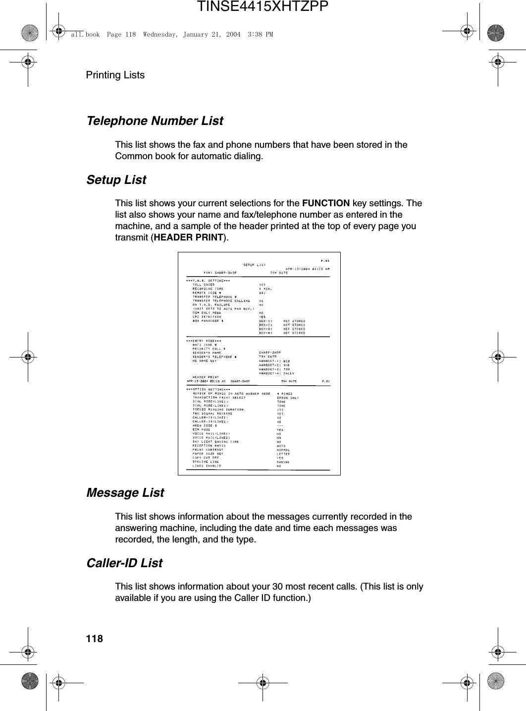 Printing Lists118Message ListThis list shows information about the messages currently recorded in the answering machine, including the date and time each messages was recorded, the length, and the type.Caller-ID ListThis list shows information about your 30 most recent calls. (This list is only available if you are using the Caller ID function.)Telephone Number ListThis list shows the fax and phone numbers that have been stored in the Common book for automatic dialing.Setup ListThis list shows your current selections for the FUNCTION key settings. The list also shows your name and fax/telephone number as entered in the machine, and a sample of the header printed at the top of every page you transmit (HEADER PRINT).all.book  Page 118  Wednesday, January 21, 2004  3:38 PMTINSE4415XHTZPP