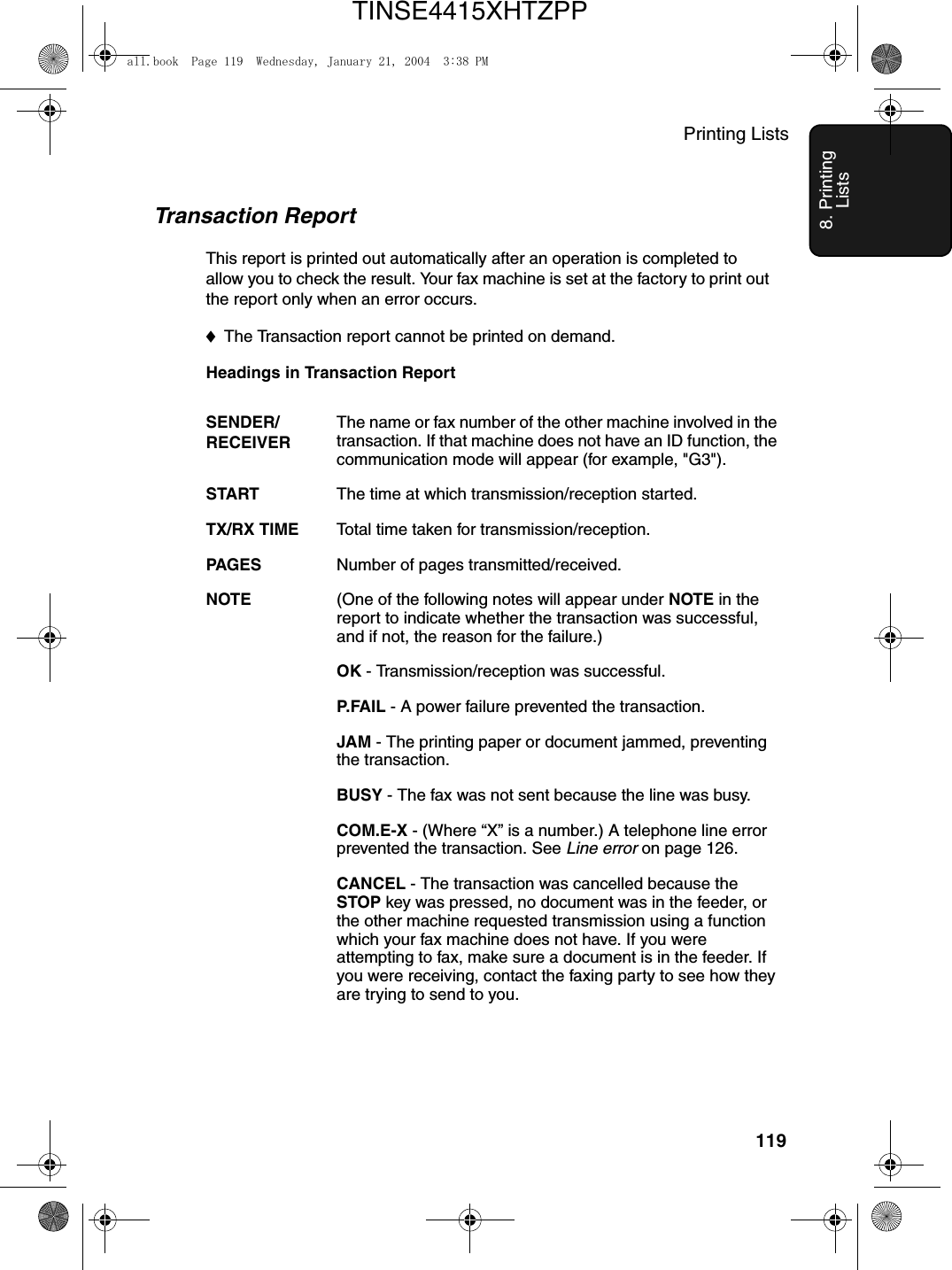 Printing Lists1198. Printing ListsTransaction ReportThis report is printed out automatically after an operation is completed to allow you to check the result. Your fax machine is set at the factory to print out the report only when an error occurs. ♦The Transaction report cannot be printed on demand.Headings in Transaction ReportSENDER/RECEIVERThe name or fax number of the other machine involved in the transaction. If that machine does not have an ID function, the communication mode will appear (for example, &quot;G3&quot;).START The time at which transmission/reception started.TX/RX TIME Total time taken for transmission/reception.PAGES Number of pages transmitted/received.NOTE (One of the following notes will appear under NOTE in the report to indicate whether the transaction was successful, and if not, the reason for the failure.)OK - Transmission/reception was successful.P. FA I L  - A power failure prevented the transaction.JAM - The printing paper or document jammed, preventing the transaction.BUSY - The fax was not sent because the line was busy.COM.E-X - (Where “X” is a number.) A telephone line error prevented the transaction. See Line error on page 126.CANCEL - The transaction was cancelled because the STOP key was pressed, no document was in the feeder, or the other machine requested transmission using a function which your fax machine does not have. If you were attempting to fax, make sure a document is in the feeder. If you were receiving, contact the faxing party to see how they are trying to send to you.all.book  Page 119  Wednesday, January 21, 2004  3:38 PMTINSE4415XHTZPP