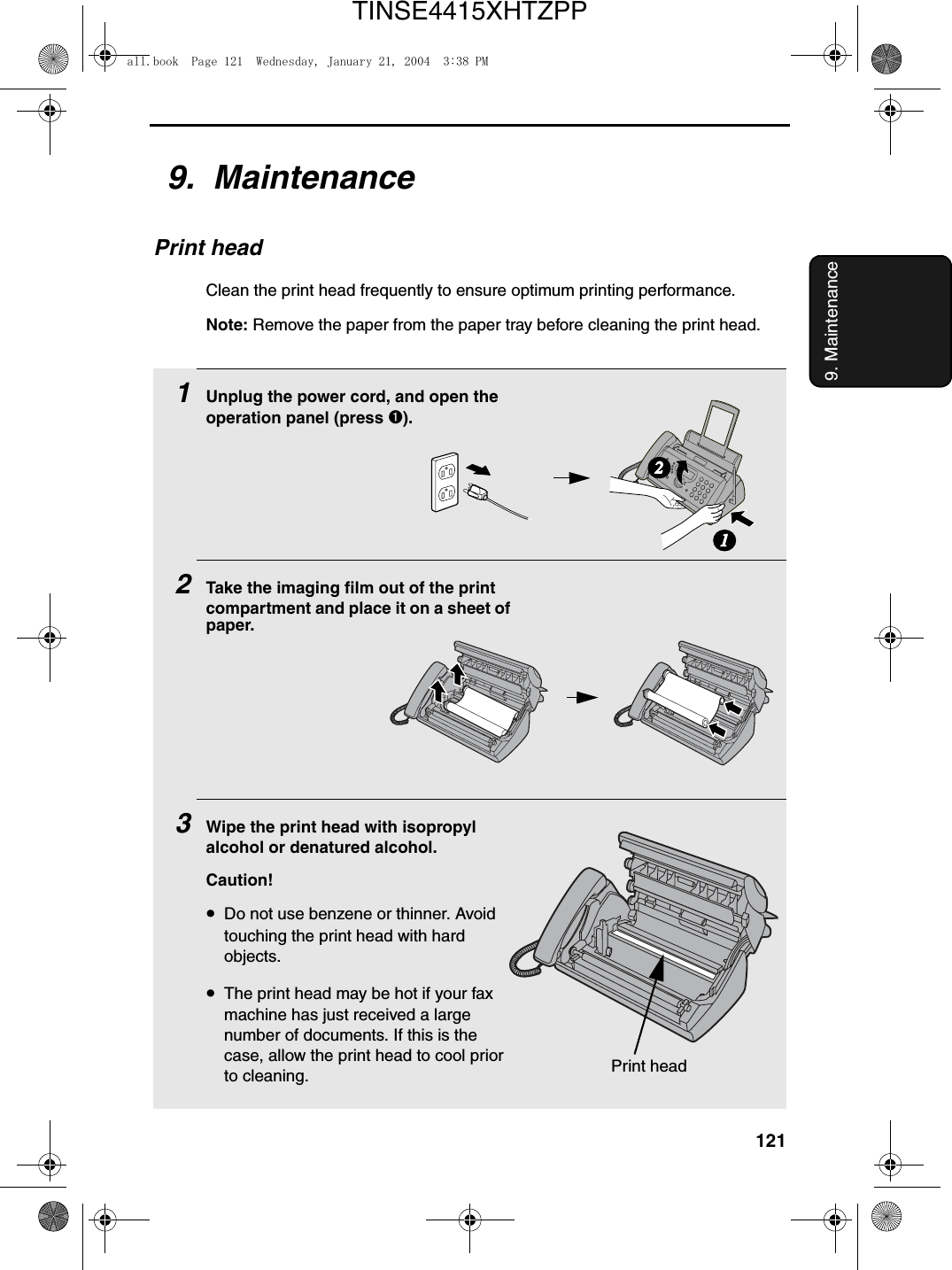 1219. Maintenance9.  MaintenancePrint headClean the print head frequently to ensure optimum printing performance.Note: Remove the paper from the paper tray before cleaning the print head.1Unplug the power cord, and open the operation panel (press ➊).2Take the imaging film out of the print compartment and place it on a sheet of paper.3Wipe the print head with isopropyl alcohol or denatured alcohol.Caution!•Do not use benzene or thinner. Avoid touching the print head with hard objects.•The print head may be hot if your fax machine has just received a large number of documents. If this is the case, allow the print head to cool prior to cleaning.12Print headall.book  Page 121  Wednesday, January 21, 2004  3:38 PMTINSE4415XHTZPP
