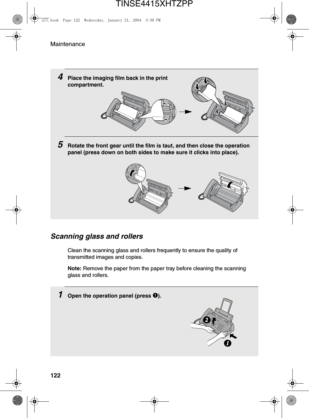 Maintenance1224Place the imaging film back in the print compartment.5Rotate the front gear until the film is taut, and then close the operation panel (press down on both sides to make sure it clicks into place).Scanning glass and rollersClean the scanning glass and rollers frequently to ensure the quality of transmitted images and copies. Note: Remove the paper from the paper tray before cleaning the scanning glass and rollers.1Open the operation panel (press ➊).12all.book  Page 122  Wednesday, January 21, 2004  3:38 PMTINSE4415XHTZPP