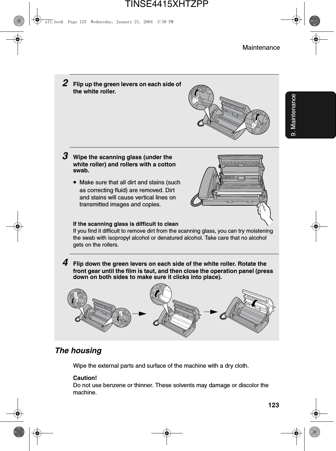 Maintenance1239. Maintenance2Flip up the green levers on each side of the white roller.3Wipe the scanning glass (under the white roller) and rollers with a cotton swab.•Make sure that all dirt and stains (such as correcting fluid) are removed. Dirt and stains will cause vertical lines on transmitted images and copies.If the scanning glass is difficult to cleanIf you find it difficult to remove dirt from the scanning glass, you can try moistening the swab with isopropyl alcohol or denatured alcohol. Take care that no alcohol gets on the rollers.4Flip down the green levers on each side of the white roller. Rotate the front gear until the film is taut, and then close the operation panel (press down on both sides to make sure it clicks into place).The housingWipe the external parts and surface of the machine with a dry cloth.Caution!Do not use benzene or thinner. These solvents may damage or discolor the machine.all.book  Page 123  Wednesday, January 21, 2004  3:38 PMTINSE4415XHTZPP