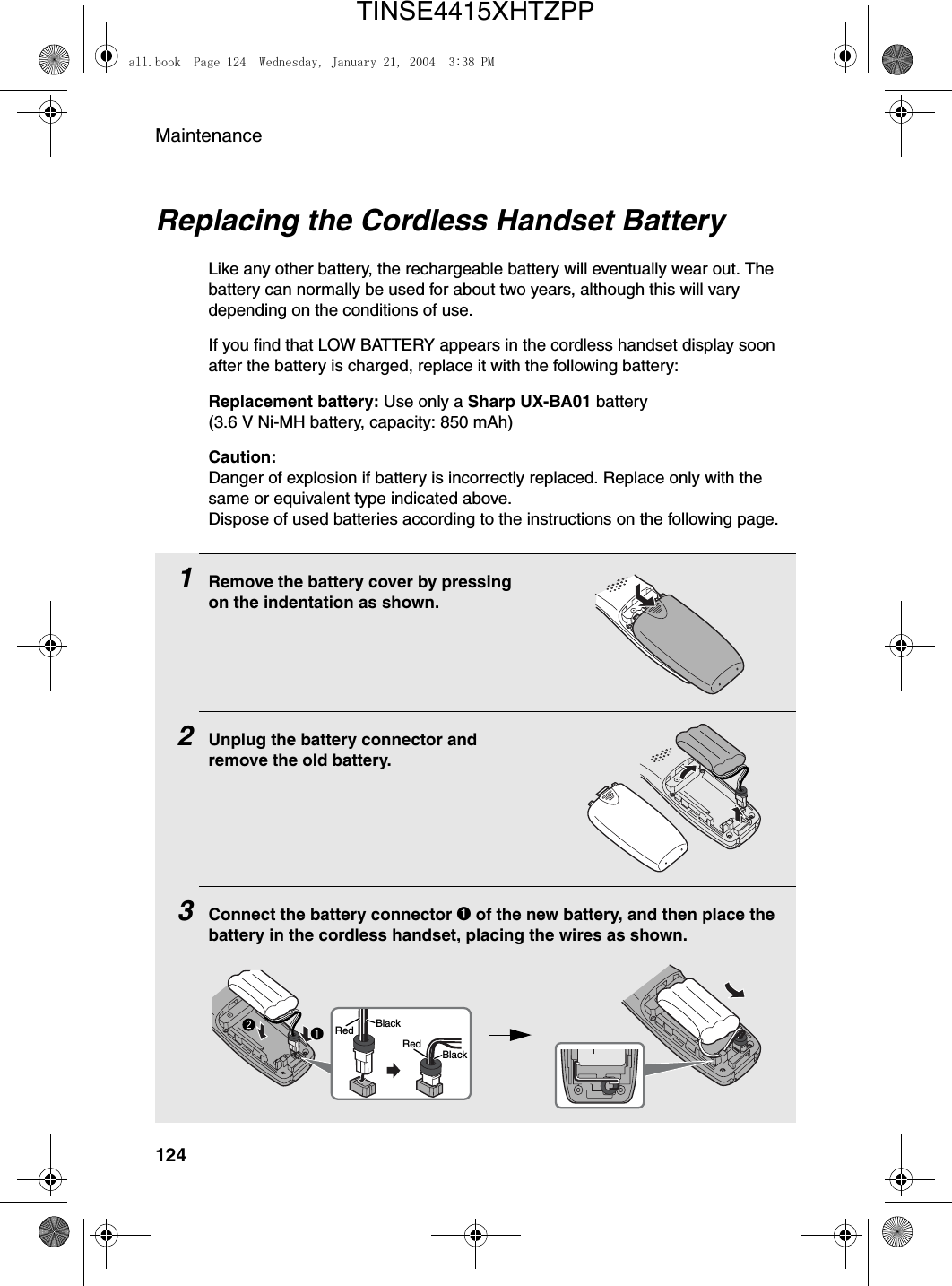 Maintenance124Replacing the Cordless Handset BatteryLike any other battery, the rechargeable battery will eventually wear out. The battery can normally be used for about two years, although this will vary depending on the conditions of use.If you find that LOW BATTERY appears in the cordless handset display soon after the battery is charged, replace it with the following battery:Replacement battery: Use only a Sharp UX-BA01 battery (3.6 V Ni-MH battery, capacity: 850 mAh)Caution:Danger of explosion if battery is incorrectly replaced. Replace only with the same or equivalent type indicated above.Dispose of used batteries according to the instructions on the following page.1Remove the battery cover by pressing on the indentation as shown.2Unplug the battery connector and remove the old battery.3Connect the battery connector ➊ of the new battery, and then place the battery in the cordless handset, placing the wires as shown.BlackRedBlackRedall.book  Page 124  Wednesday, January 21, 2004  3:38 PMTINSE4415XHTZPP