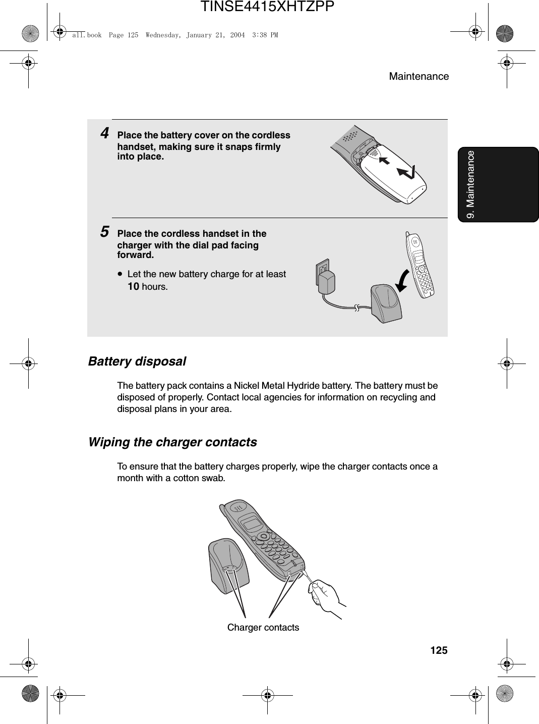 Maintenance1259. Maintenance4Place the battery cover on the cordless handset, making sure it snaps firmly into place.5Place the cordless handset in the charger with the dial pad facing forward.•Let the new battery charge for at least 10 hours.Battery disposalThe battery pack contains a Nickel Metal Hydride battery. The battery must be disposed of properly. Contact local agencies for information on recycling and disposal plans in your area.Wiping the charger contactsTo ensure that the battery charges properly, wipe the charger contacts once a month with a cotton swab.Charger contactsall.book  Page 125  Wednesday, January 21, 2004  3:38 PMTINSE4415XHTZPP