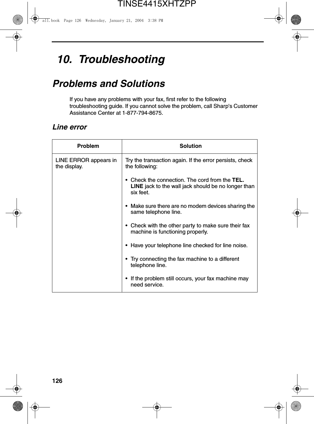 12610.  TroubleshootingProblems and SolutionsIf you have any problems with your fax, first refer to the following troubleshooting guide. If you cannot solve the problem, call Sharp&apos;s Customer Assistance Center at 1-877-794-8675.Line errorProblem SolutionLINE ERROR appears in the display.Try the transaction again. If the error persists, check the following:• Check the connection. The cord from the TEL. LINE jack to the wall jack should be no longer than six feet.• Make sure there are no modem devices sharing the same telephone line.• Check with the other party to make sure their fax machine is functioning properly.• Have your telephone line checked for line noise.• Try connecting the fax machine to a different telephone line.• If the problem still occurs, your fax machine may need service.all.book  Page 126  Wednesday, January 21, 2004  3:38 PMTINSE4415XHTZPP