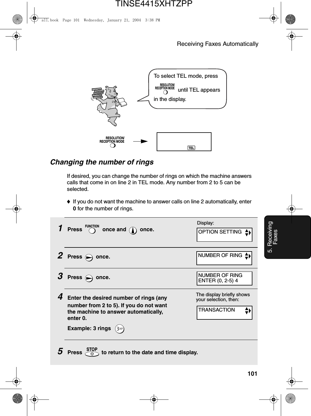 Receiving Faxes Automatically1015. Receiving FaxesChanging the number of ringsIf desired, you can change the number of rings on which the machine answers calls that come in on line 2 in TEL mode. Any number from 2 to 5 can be selected.♦If you do not want the machine to answer calls on line 2 automatically, enter 0 for the number of rings.1Press   once and   once.2Press  once.3Press  once.4Enter the desired number of rings (any number from 2 to 5). If you do not want the machine to answer automatically, enter 0.Example: 3 rings  5Press   to return to the date and time display.FUNCTIONSTOPThe display briefly shows your selection, then:TRANSACTIONDisplay:OPTION SETTINGNUMBER OF RINGNUMBER OF RINGENTER (0, 2-5) 4To select TEL mode, press  until TEL appears in the display.RESOLUTION/RECEPTION MODERESOLUTION/RECEPTION MODETELall.book  Page 101  Wednesday, January 21, 2004  3:38 PMTINSE4415XHTZPP