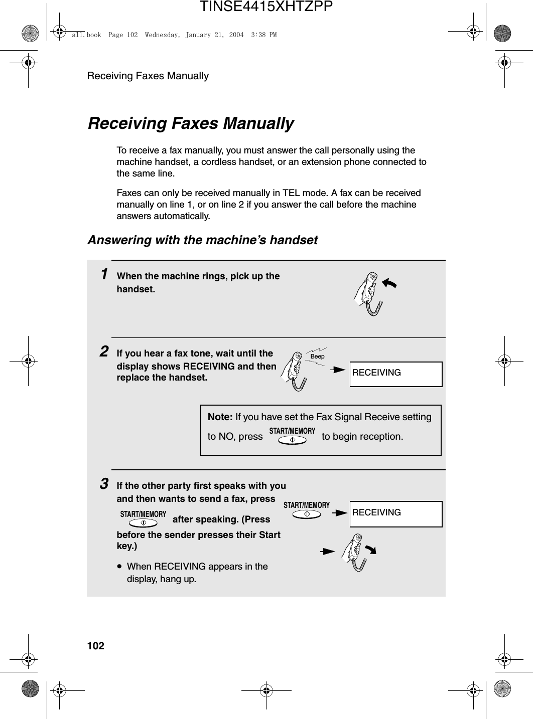 Receiving Faxes Manually102Receiving Faxes ManuallyTo receive a fax manually, you must answer the call personally using the machine handset, a cordless handset, or an extension phone connected to the same line.Faxes can only be received manually in TEL mode. A fax can be received manually on line 1, or on line 2 if you answer the call before the machine answers automatically.Answering with the machine’s handset1When the machine rings, pick up the handset.2If you hear a fax tone, wait until the display shows RECEIVING and then replace the handset.3If the other party first speaks with you and then wants to send a fax, press  after speaking. (Press before the sender presses their Start key.) •When RECEIVING appears in the display, hang up.START/MEMORYNote: If you have set the Fax Signal Receive setting to NO, press   to begin reception.START/MEMORYBeepSTART/MEMORYRECEIVINGRECEIVINGall.book  Page 102  Wednesday, January 21, 2004  3:38 PMTINSE4415XHTZPP