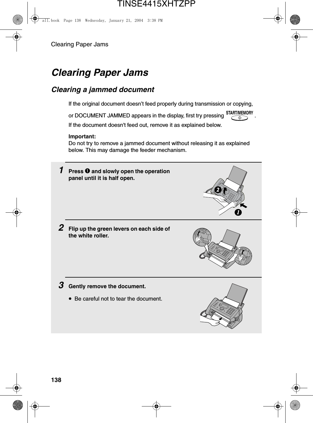 Clearing Paper Jams138Clearing Paper JamsClearing a jammed documentIf the original document doesn’t feed properly during transmission or copying, or DOCUMENT JAMMED appears in the display, first try pressing  . If the document doesn&apos;t feed out, remove it as explained below.Important:Do not try to remove a jammed document without releasing it as explained below. This may damage the feeder mechanism.START/MEMORY1Press ➊ and slowly open the operation panel until it is half open.2Flip up the green levers on each side of the white roller.3Gently remove the document.•Be careful not to tear the document.12all.book  Page 138  Wednesday, January 21, 2004  3:38 PMTINSE4415XHTZPP