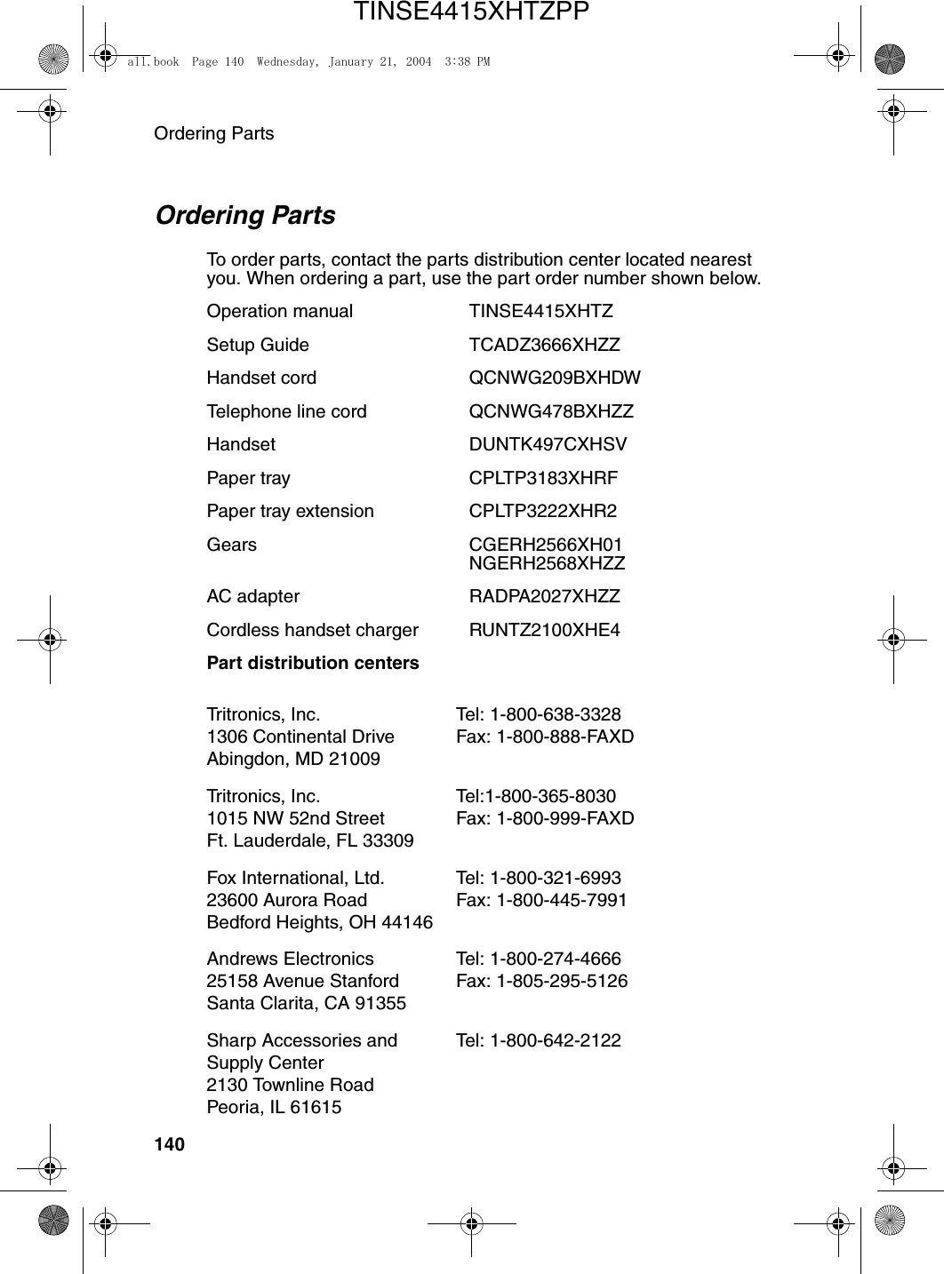 Ordering Parts140Ordering PartsTo order parts, contact the parts distribution center located nearest you. When ordering a part, use the part order number shown below. Operation manual  TINSE4415XHTZSetup Guide TCADZ3666XHZZHandset cord QCNWG209BXHDWTelephone line cord QCNWG478BXHZZHandset DUNTK497CXHSVPaper tray CPLTP3183XHRFPaper tray extension  CPLTP3222XHR2Gears CGERH2566XH01NGERH2568XHZZAC adapter RADPA2027XHZZCordless handset charger RUNTZ2100XHE4Part distribution centers Tritronics, Inc. 1306 Continental Drive Abingdon, MD 21009Tel: 1-800-638-3328 Fax: 1-800-888-FAXD Tritronics, Inc. 1015 NW 52nd Street Ft. Lauderdale, FL 33309Tel:1-800-365-8030 Fax: 1-800-999-FAXDFox International, Ltd. 23600 Aurora Road Bedford Heights, OH 44146Tel: 1-800-321-6993 Fax: 1-800-445-7991Andrews Electronics 25158 Avenue Stanford Santa Clarita, CA 91355Tel: 1-800-274-4666 Fax: 1-805-295-5126Sharp Accessories and Supply Center 2130 Townline Road Peoria, IL 61615Tel: 1-800-642-2122all.book  Page 140  Wednesday, January 21, 2004  3:38 PMTINSE4415XHTZPP