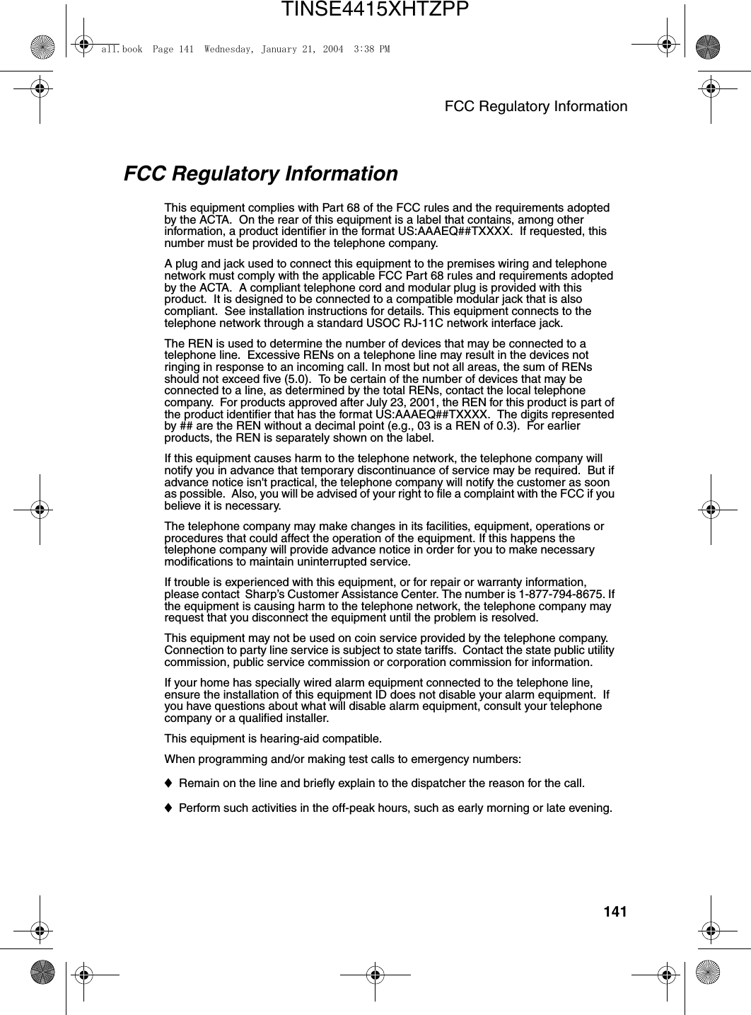 FCC Regulatory Information141FCC Regulatory InformationThis equipment complies with Part 68 of the FCC rules and the requirements adopted by the ACTA.  On the rear of this equipment is a label that contains, among other information, a product identifier in the format US:AAAEQ##TXXXX.  If requested, this number must be provided to the telephone company. A plug and jack used to connect this equipment to the premises wiring and telephone network must comply with the applicable FCC Part 68 rules and requirements adopted by the ACTA.  A compliant telephone cord and modular plug is provided with this product.  It is designed to be connected to a compatible modular jack that is also compliant.  See installation instructions for details. This equipment connects to the telephone network through a standard USOC RJ-11C network interface jack. The REN is used to determine the number of devices that may be connected to a telephone line.  Excessive RENs on a telephone line may result in the devices not ringing in response to an incoming call. In most but not all areas, the sum of RENs should not exceed five (5.0).  To be certain of the number of devices that may be connected to a line, as determined by the total RENs, contact the local telephone company.  For products approved after July 23, 2001, the REN for this product is part of the product identifier that has the format US:AAAEQ##TXXXX.  The digits represented by ## are the REN without a decimal point (e.g., 03 is a REN of 0.3).  For earlier products, the REN is separately shown on the label. If this equipment causes harm to the telephone network, the telephone company will notify you in advance that temporary discontinuance of service may be required.  But if advance notice isn&apos;t practical, the telephone company will notify the customer as soon as possible.  Also, you will be advised of your right to file a complaint with the FCC if you believe it is necessary. The telephone company may make changes in its facilities, equipment, operations or procedures that could affect the operation of the equipment. If this happens the telephone company will provide advance notice in order for you to make necessary modifications to maintain uninterrupted service. If trouble is experienced with this equipment, or for repair or warranty information, please contact  Sharp’s Customer Assistance Center. The number is 1-877-794-8675. If the equipment is causing harm to the telephone network, the telephone company may request that you disconnect the equipment until the problem is resolved.This equipment may not be used on coin service provided by the telephone company. Connection to party line service is subject to state tariffs.  Contact the state public utility commission, public service commission or corporation commission for information. If your home has specially wired alarm equipment connected to the telephone line, ensure the installation of this equipment ID does not disable your alarm equipment.  If you have questions about what will disable alarm equipment, consult your telephone company or a qualified installer.This equipment is hearing-aid compatible. When programming and/or making test calls to emergency numbers: ♦Remain on the line and briefly explain to the dispatcher the reason for the call. ♦Perform such activities in the off-peak hours, such as early morning or late evening. all.book  Page 141  Wednesday, January 21, 2004  3:38 PMTINSE4415XHTZPP