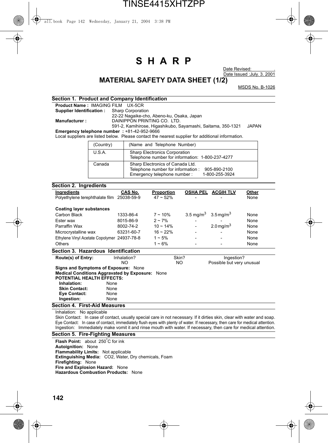 142S  H  A  R  PDate Revised:                  .Date Issued :July. 3. 2001MATERIAL SAFETY DATA SHEET (1/2)MSDS No. B-1026Section 1.  Product and Company IdentificationProduct Name :  IMAGING FILM    UX-5CR Supplier Identification : Sharp Corporation22-22 Nagaike-cho, Abeno-ku, Osaka, JapanManufacturer : DAINIPPON PRINTING CO.  LTD.591-2, Kamihirose, Higashikubo, Sayamashi, Saitama, 350-1321     JAPANEmergency telephone number  : +81-42-952-9666Local suppliers are listed below.  Please contact the nearest supplier for additional information.Section 2.  IngredientsIngredients CAS No. Proportion OSHA PEL ACGIH TLV OtherPolyethylene terephthalate film25038-59-9 47 ~ 52% - - NoneCoating layer substancesCarbon Black 1333-86-4 7 ~ 10% 3.5 mg/m33.5 mg/m3 NoneEster wax 8015-86-9 2 ~ 7% - - NoneParraffin Wax   8002-74-2 10 ~ 14% - 2.0 mg/m3 NoneMicrocrystalline wax 63231-60-7 16 ~ 22% - - NoneEthylene Vinyl Acetate Copolymer24937-78-8 1 ~ 5% - - NoneOthers 1 ~ 6% - - NoneSection 3.  Hazardous  Identification   Route(s) of Entry: Inhalation? Skin?  Ingestion?NO NO Possible but very unusualSigns and Symptoms of Exposure:   NoneMedical Conditions Aggravated by Exposure:   NonePOTENTIAL HEALTH EFFECTS:   Inhalation: None   Skin Contact: None   Eye Contact: None   Ingestion: NoneSection 4.  First-Aid MeasuresInhalation:   No applicable   Skin Contact:   In case of contact, usually special care in not necessary. If it dirties skin, clear with water and soap.Eye Contact:   In case of contact, immediately flush eyes with plenty of water. If necessary, then care for medical attention.Ingestion:   Immediately make vomit it and rinse mouth with water. If necessary, then care for medical attention.Section 5.  Fire-Fighting MeasuresFlash Point:   about  250°C for inkAutoignition:   NoneFlammability Limits:   Not applicableExtinguishing Media:   CO2, Water, Dry chemicals, FoamFirefighting:   NoneFire and Explosion Hazard:   NoneHazardous Combustion Products:   None(Country) (Name  and  Telephone  Number)U.S.A. Sharp Electronics CorporationTelephone number for information:  1-800-237-4277Canada Sharp Electronics of Canada Ltd.Telephone number for information :    905-890-2100Emergency telephone number :        1-800-255-3924all.book  Page 142  Wednesday, January 21, 2004  3:38 PMTINSE4415XHTZPP