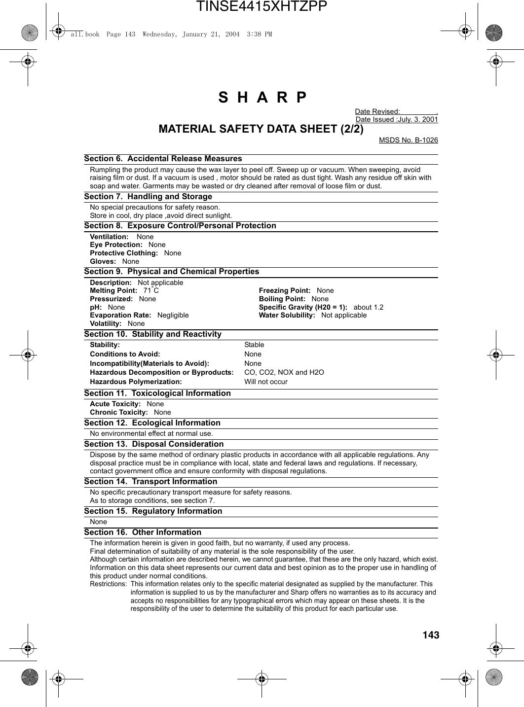 143 S  H  A  R  PDate Revised:                  .Date Issued :July. 3. 2001MATERIAL SAFETY DATA SHEET (2/2)MSDS No. B-1026Section 6.  Accidental Release Measures Rumpling the product may cause the wax layer to peel off. Sweep up or vacuum. When sweeping, avoid raising film or dust. If a vacuum is used , motor should be rated as dust tight. Wash any residue off skin with soap and water. Garments may be wasted or dry cleaned after removal of loose film or dust.Section 7.  Handling and Storage No special precautions for safety reason.Store in cool, dry place ,avoid direct sunlight.Section 8.  Exposure Control/Personal Protection   Ventilation:    NoneEye Protection:   NoneProtective Clothing:   NoneGloves:   NoneSection 9.  Physical and Chemical Properties Description:   Not applicableMelting Point:   71°CFreezing Point:   NonePressurized:   None Boiling Point:   NonepH:   None Specific Gravity (H20 = 1):   about 1.2Evaporation Rate:   Negligible Water Solubility:   Not applicableVolatility:   NoneSection 10.  Stability and Reactivity Stability: StableConditions to Avoid: NoneIncompatibility(Materials to Avoid): NoneHazardous Decomposition or Byproducts: CO, CO2, NOX and H2OHazardous Polymerization: Will not occurSection 11.  Toxicological Information Acute Toxicity:   NoneChronic Toxicity:   NoneSection 12.  Ecological Information        No environmental effect at normal use.Section 13.  Disposal Consideration     Dispose by the same method of ordinary plastic products in accordance with all applicable regulations. Any disposal practice must be in compliance with local, state and federal laws and regulations. If necessary, contact government office and ensure conformity with disposal regulations.Section 14.  Transport Information  No specific precautionary transport measure for safety reasons.As to storage conditions, see section 7.Section 15.  Regulatory Information None   Section 16.  Other InformationThe information herein is given in good faith, but no warranty, if used any process.Final determination of suitability of any material is the sole responsibility of the user.Although certain information are described herein, we cannot guarantee, that these are the only hazard, which exist.Information on this data sheet represents our current data and best opinion as to the proper use in handling of this product under normal conditions.Restrictions: This information relates only to the specific material designated as supplied by the manufacturer. This information is supplied to us by the manufacturer and Sharp offers no warranties as to its accuracy and accepts no responsibilities for any typographical errors which may appear on these sheets. It is the responsibility of the user to determine the suitability of this product for each particular use.all.book  Page 143  Wednesday, January 21, 2004  3:38 PMTINSE4415XHTZPP
