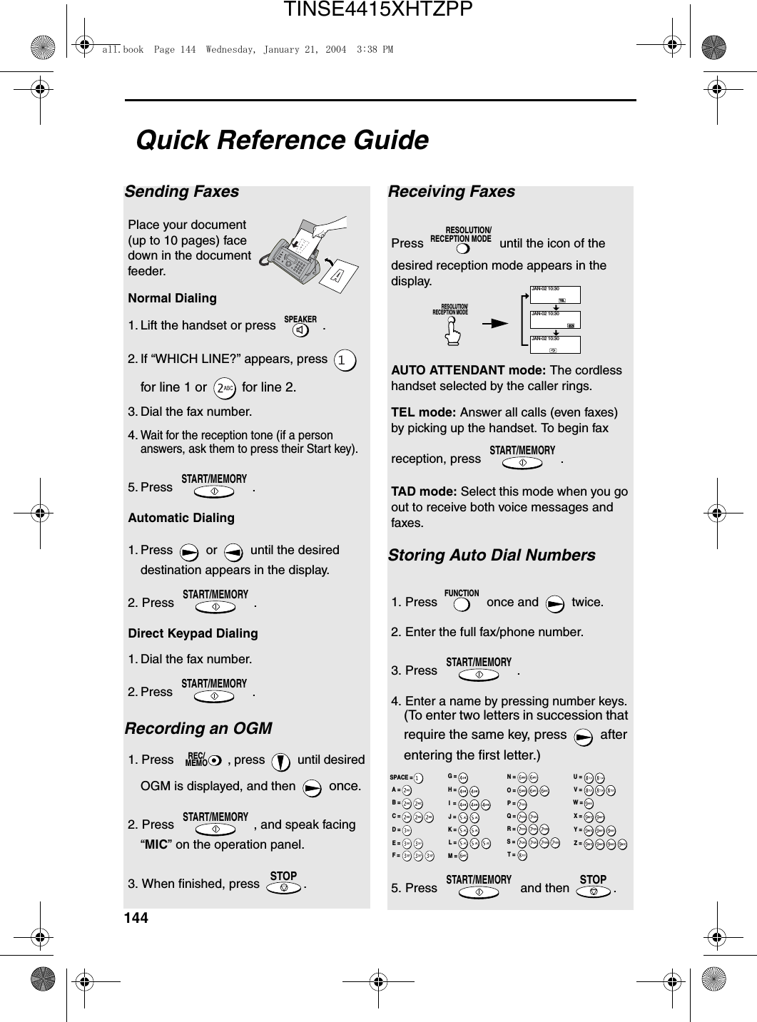144Quick Reference GuideSending FaxesPlace your document (up to 10 pages) face down in the document feeder.Normal Dialing 1. Lift the handset or press  .2. If “WHICH LINE?” appears, press   for line 1 or   for line 2.3. Dial the fax number. 4.Wait for the reception tone (if a person answers, ask them to press their Start key). 5. Press .Automatic Dialing1. Press   or   until the desired destination appears in the display.2. Press  .Direct Keypad Dialing  1. Dial the fax number. 2. Press .Recording an OGM1. Press  , press   until desired OGM is displayed, and then   once.2. Press  , and speak facing “MIC” on the operation panel.3. When finished, press  .SPEAKERSTART/MEMORYSTART/MEMORYSTART/MEMORYREC/MEMOSTART/MEMORYSTOPReceiving FaxesPress   until the icon of the desired reception mode appears in the display.AUTO ATTENDANT mode: The cordless handset selected by the caller rings.TEL mode: Answer all calls (even faxes) by picking up the handset. To begin fax reception, press  .TAD mode: Select this mode when you go out to receive both voice messages and faxes.Storing Auto Dial Numbers1. Press   once and   twice.2. Enter the full fax/phone number.3. Press  .4. Enter a name by pressing number keys. (To enter two letters in succession that require the same key, press   after entering the first letter.)5. Press   and then  .RESOLUTION/RECEPTION MODESTART/MEMORYFUNCTIONSTART/MEMORYSTART/MEMORYSTOPTELJAN-02 10:30JAN-02 10:30JAN-02 10:30RESOLUTION/RECEPTION MODEA =B =C =D =E =F =G =H =I  =J =K =L =M =N =O =P =Q =R =S =T =U =V =W =X =Y =Z =SPACE =all.book  Page 144  Wednesday, January 21, 2004  3:38 PMTINSE4415XHTZPP