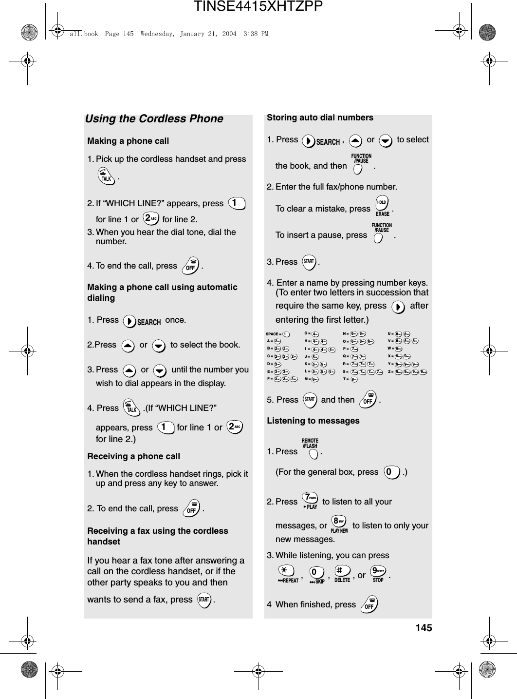 145Using the Cordless PhoneMaking a phone call1. Pick up the cordless handset and press .2. If “WHICH LINE?” appears, press   for line 1 or   for line 2.3. When you hear the dial tone, dial the number. 4. To end the call, press  . Making a phone call using automatic dialing1. Press   once.2.Press   or   to select the book.3. Press   or   until the number you wish to dial appears in the display.4. Press  .(If “WHICH LINE?” appears, press   for line 1 or   for line 2.)Receiving a phone call1. When the cordless handset rings, pick it up and press any key to answer.2. To end the call, press  .Receiving a fax using the cordless handsetIf you hear a fax tone after answering a call on the cordless handset, or if the other party speaks to you and then wants to send a fax, press .TALK1ABC2OFFOFFSEARCHTALK1ABC2OFFOFFSTARTStoring auto dial numbers1. Press  ,   or   to select the book, and then  .2. Enter the full fax/phone number.To clear a mistake, press  .To insert a pause, press  .3. Press .4. Enter a name by pressing number keys. (To enter two letters in succession that require the same key, press   after entering the first letter.)5. Press   and then  .Listening to messages 1. Press . (For the general box, press  .)2. Press   to listen to all your messages, or   to listen to only your new messages.3. While listening, you can press , , , or .4 When finished, press SEARCHFUNCTION/PAUSEERASEHOLDFUNCTION/PAUSESTARTSTARTOFFOFFREMOTE/FLASH0PQRS7PLAYTUV8PLAY NEWREPEAT0SKIP DELETE STOPWXYZ9OFFOFFA =B =C =D =E =F =G =H =I  =J =K =L =M =N =O =P =Q =R =S =T =U =V =W =X =Y =Z =SPACE =WXYZ9WXYZ9WXYZ9WXYZ9WXYZ9WXYZ9WXYZ9WXYZ9WXYZ9WXYZ9TUV8TUV8TUV8TUV8TUV8TUV8PQRS7PQRS7PQRS7PQRS7PQRS7PQRS7PQRS7PQRS7PQRS7PQRS7MNO6MNO6MNO6MNO6MNO6JKL5JKL5JKL5MNO6JKL5JKL5JKL5GHI4GHI4GHI4GHI4GHI4GHI4DEF3DEF3DEF3DEF3DEF3DEF3ABC2ABC2ABC2ABC2ABC2ABC21all.book  Page 145  Wednesday, January 21, 2004  3:38 PMTINSE4415XHTZPP