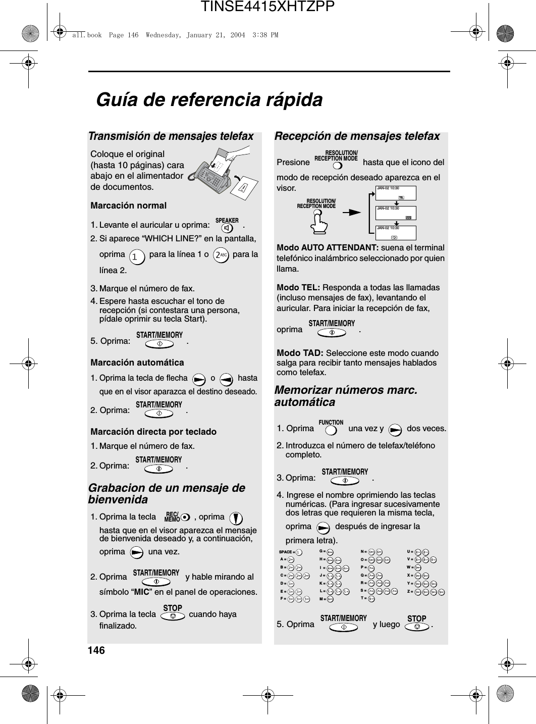 146Guía de referencia rápidaTransmisión de mensajes telefaxColoque el original (hasta 10 páginas) cara abajo en el alimentador de documentos.Marcación normal  1. Levante el auricular u oprima:  .2. Si aparece “WHICH LINE?” en la pantalla, oprima   para la línea 1 o   para la línea 2.3. Marque el número de fax.4. Espere hasta escuchar el tono de recepción (si contestara una persona, pídale oprimir su tecla Start). 5. Oprima:  .Marcación automática1.Oprima la tecla de flecha   o   hasta que en el visor aparazca el destino deseado.2. Oprima:  .Marcación directa por teclado  1. Marque el número de fax. 2. Oprima: .Grabacion de un mensaje de bienvenida1. Oprima la tecla  , oprima   hasta que en el visor aparezca el mensaje de bienvenida deseado y, a continuación, oprima   una vez.2. Oprima   y hable mirando al símbolo “MIC” en el panel de operaciones.3. Oprima la tecla   cuando haya finalizado.SPEAKERSTART/MEMORYSTART/MEMORYSTART/MEMORYREC/MEMOSTART/MEMORYSTOPRecepción de mensajes telefaxPresione   hasta que el icono del modo de recepción deseado aparezca en el visor.Modo AUTO ATTENDANT: suena el terminal telefónico inalámbrico seleccionado por quien llama.Modo TEL: Responda a todas las llamadas (incluso mensajes de fax), levantando el auricular. Para iniciar la recepción de fax, oprima .Modo TAD: Seleccione este modo cuando salga para recibir tanto mensajes hablados como telefax.Memorizar números marc. automática1. Oprima  una vez y  dos veces.2. Introduzca el número de telefax/teléfono completo.3. Oprima: .4. Ingrese el nombre oprimiendo las teclas numéricas. (Para ingresar sucesivamente dos letras que requieren la misma tecla, oprima  después de ingresar la primera letra).5. Oprima  y luego .RESOLUTION/RECEPTION MODESTART/MEMORYFUNCTIONSTART/MEMORYSTART/MEMORYSTOPTELJAN-02 10:30JAN-02 10:30JAN-02 10:30RESOLUTION/RECEPTION MODEA =B =C =D =E =F =G =H =I  =J =K =L =M =N =O =P =Q =R =S =T =U =V =W =X =Y =Z =SPACE =all.book  Page 146  Wednesday, January 21, 2004  3:38 PMTINSE4415XHTZPP