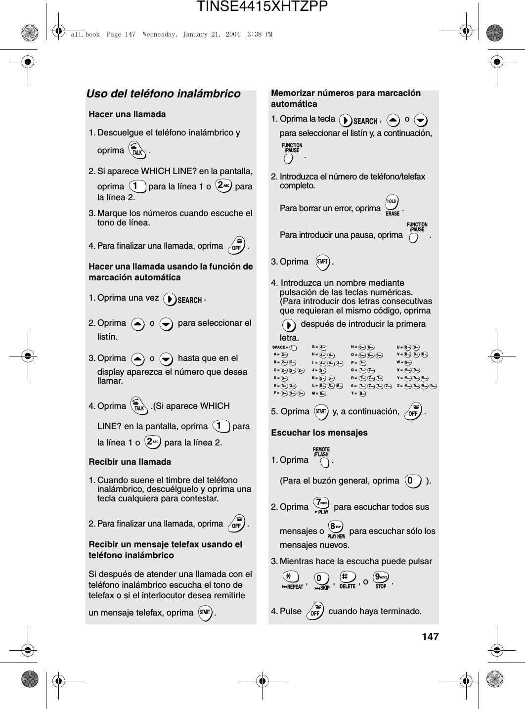 147Uso del teléfono inalámbricoHacer una llamada1. Descuelgue el teléfono inalámbrico y oprima .2. Si aparece WHICH LINE? en la pantalla, oprima   para la línea 1 o   para la línea 2.3. Marque los números cuando escuche el tono de línea.4.Para finalizar una llamada, oprima  .Hacer una llamada usando la función de marcación automática1. Oprima una vez  .2. Oprima   o   para seleccionar el listín. 3. Oprima   o   hasta que en el display aparezca el número que desea llamar.4. Oprima  .(Si aparece WHICH LINE? en la pantalla, oprima   para la línea 1 o  para la línea 2.Recibir una llamada1. Cuando suene el timbre del teléfono inalámbrico, descuélguelo y oprima una tecla cualquiera para contestar.2.Para finalizar una llamada, oprima  .Recibir un mensaje telefax usando el teléfono inalámbricoSi después de atender una llamada con el teléfono inalámbrico escucha el tono de telefax o si el interlocutor desea remitirle un mensaje telefax, oprima  .TALK1ABC2OFFOFFSEARCHTALK1ABC2OFFOFFSTARTMemorizar números para marcación automática1. Oprima la tecla  ,   o   para seleccionar el listín y, a continuación, . 2. Introduzca el número de teléfono/telefax completo.Para borrar un error, oprima  .Para introducir una pausa, oprima  .3. Oprima   .4. Introduzca un nombre mediante pulsación de las teclas numéricas.(Para introducir dos letras consecutivas que requieran el mismo código, oprima  después de introducir la primera letra.5. Oprima   y, a continuación,  .Escuchar los mensajes1. Oprima .(Para el buzón general, oprima   ).2. Oprima   para escuchar todos sus mensajes o   para escuchar sólo los mensajes nuevos.  3. Mientras hace la escucha puede pulsar , , , o .4. Pulse   cuando haya terminado.  SEARCHFUNCTION/PAUSEERASEHOLDFUNCTION/PAUSESTARTSTARTOFFOFFREMOTE/FLASH0PQRS7PLAYTUV8PLAY NEWREPEAT0SKIP DELETE STOPWXYZ9OFFOFFA =B =C =D =E =F =G =H =I  =J =K =L =M =N =O =P =Q =R =S =T =U =V =W =X =Y =Z =SPACE =WXYZ9WXYZ9WXYZ9WXYZ9WXYZ9WXYZ9WXYZ9WXYZ9WXYZ9WXYZ9TUV8TUV8TUV8TUV8TUV8TUV8PQRS7PQRS7PQRS7PQRS7PQRS7PQRS7PQRS7PQRS7PQRS7PQRS7MNO6MNO6MNO6MNO6MNO6JKL5JKL5JKL5MNO6JKL5JKL5JKL5GHI4GHI4GHI4GHI4GHI4GHI4DEF3DEF3DEF3DEF3DEF3DEF3ABC2ABC2ABC2ABC2ABC2ABC21all.book  Page 147  Wednesday, January 21, 2004  3:38 PMTINSE4415XHTZPP