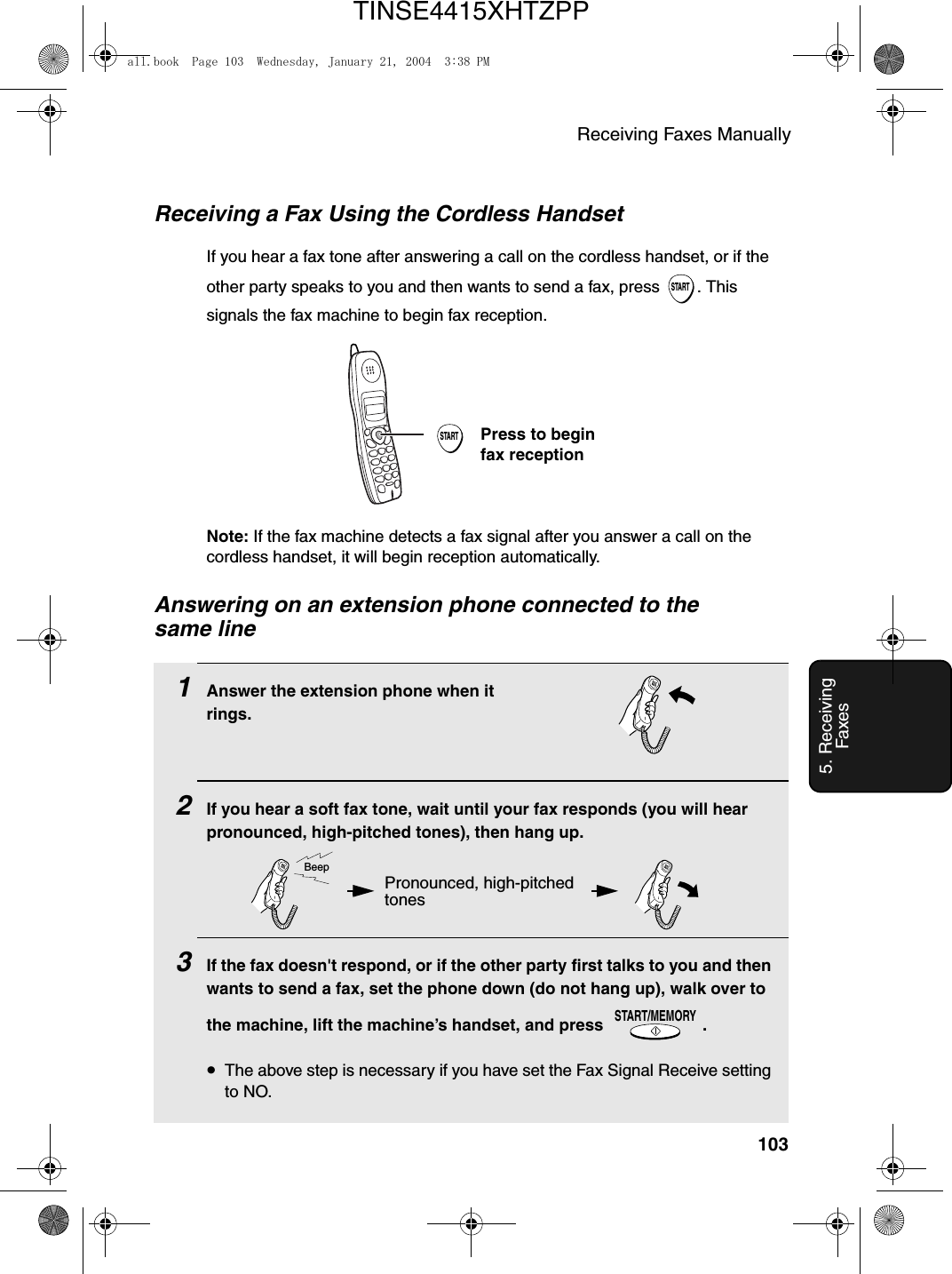 Receiving Faxes Manually1035. Receiving FaxesAnswering on an extension phone connected to the same line1Answer the extension phone when it rings.2If you hear a soft fax tone, wait until your fax responds (you will hear pronounced, high-pitched tones), then hang up.3If the fax doesn&apos;t respond, or if the other party first talks to you and then wants to send a fax, set the phone down (do not hang up), walk over to the machine, lift the machine’s handset, and press  .•The above step is necessary if you have set the Fax Signal Receive setting to NO.START/MEMORYReceiving a Fax Using the Cordless HandsetIf you hear a fax tone after answering a call on the cordless handset, or if the other party speaks to you and then wants to send a fax, press  . This signals the fax machine to begin fax reception.STARTSTARTPress to begin fax receptionNote: If the fax machine detects a fax signal after you answer a call on the cordless handset, it will begin reception automatically.Pronounced, high-pitched tonesBeepall.book  Page 103  Wednesday, January 21, 2004  3:38 PMTINSE4415XHTZPP