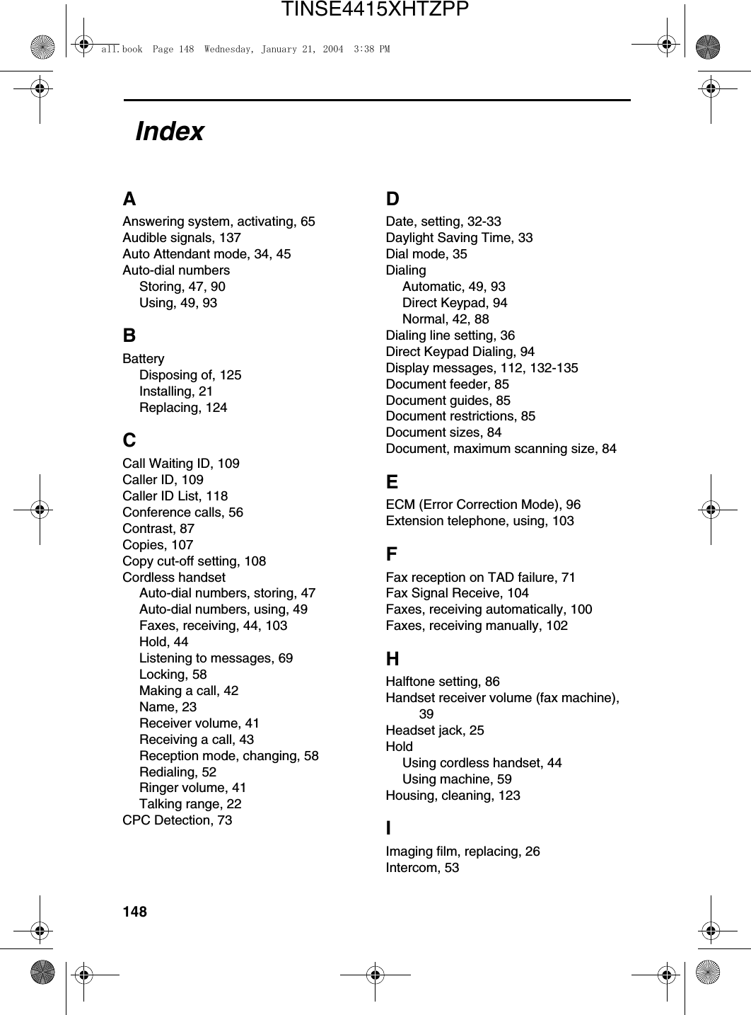 148AAnswering system, activating, 65Audible signals, 137Auto Attendant mode, 34, 45Auto-dial numbersStoring, 47, 90Using, 49, 93BBatteryDisposing of, 125Installing, 21Replacing, 124CCall Waiting ID, 109Caller ID, 109Caller ID List, 118Conference calls, 56Contrast, 87Copies, 107Copy cut-off setting, 108Cordless handsetAuto-dial numbers, storing, 47Auto-dial numbers, using, 49Faxes, receiving, 44, 103Hold, 44Listening to messages, 69Locking, 58Making a call, 42Name, 23Receiver volume, 41Receiving a call, 43Reception mode, changing, 58Redialing, 52Ringer volume, 41Talking range, 22CPC Detection, 73DDate, setting, 32-33Daylight Saving Time, 33Dial mode, 35DialingAutomatic, 49, 93Direct Keypad, 94Normal, 42, 88Dialing line setting, 36Direct Keypad Dialing, 94Display messages, 112, 132-135Document feeder, 85Document guides, 85Document restrictions, 85Document sizes, 84Document, maximum scanning size, 84EECM (Error Correction Mode), 96Extension telephone, using, 103FFax reception on TAD failure, 71Fax Signal Receive, 104Faxes, receiving automatically, 100Faxes, receiving manually, 102HHalftone setting, 86Handset receiver volume (fax machine), 39Headset jack, 25HoldUsing cordless handset, 44Using machine, 59Housing, cleaning, 123IImaging film, replacing, 26Intercom, 53Indexall.book  Page 148  Wednesday, January 21, 2004  3:38 PMTINSE4415XHTZPP
