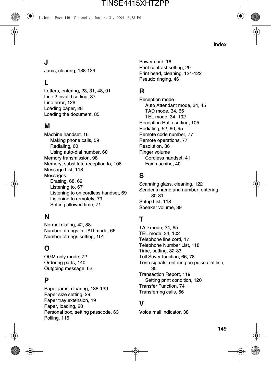 Index149JJams, clearing, 138-139LLetters, entering, 23, 31, 48, 91Line 2 invalid setting, 37Line error, 126Loading paper, 28Loading the document, 85MMachine handset, 16Making phone calls, 59Redialing, 60Using auto-dial number, 60Memory transmission, 98Memory, substitute reception to, 106Message List, 118MessagesErasing, 68, 69Listening to, 67Listening to on cordless handset, 69Listening to remotely, 79Setting allowed time, 71NNormal dialing, 42, 88Number of rings in TAD mode, 66Number of rings setting, 101OOGM only mode, 72Ordering parts, 140Outgoing message, 62PPaper jams, clearing, 138-139Paper size setting, 29Paper tray extension, 19Paper, loading, 28Personal box, setting passcode, 63Polling, 116Power cord, 16Print contrast setting, 29Print head, cleaning, 121-122Pseudo ringing, 46RReception modeAuto Attendant mode, 34, 45TAD mode, 34, 65TEL mode, 34, 102Reception Ratio setting, 105Redialing, 52, 60, 95Remote code number, 77Remote operations, 77Resolution, 86Ringer volumeCordless handset, 41Fax machine, 40SScanning glass, cleaning, 122Sender’s name and number, entering, 30-31Setup List, 118Speaker volume, 39TTAD mode, 34, 65TEL mode, 34, 102Telephone line cord, 17Telephone Number List, 118Time, setting, 32-33Toll Saver function, 66, 78Tone signals, entering on pulse dial line, 35Transaction Report, 119Setting print condition, 120Transfer Function, 74Transferring calls, 56VVoice mail indicator, 38all.book  Page 149  Wednesday, January 21, 2004  3:38 PMTINSE4415XHTZPP