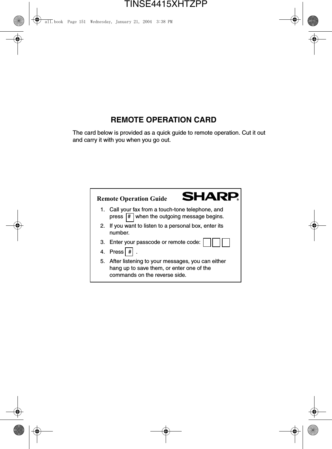 1. Call your fax from a touch-tone telephone, and press   #   when the outgoing message begins. 2. If you want to listen to a personal box, enter its number.3. Enter your passcode or remote code:4. Press   #   . 5. After listening to your messages, you can either hang up to save them, or enter one of the commands on the reverse side. REMOTE OPERATION CARD The card below is provided as a quick guide to remote operation. Cut it out and carry it with you when you go out. Remote Operation Guideall.book  Page 151  Wednesday, January 21, 2004  3:38 PMTINSE4415XHTZPP