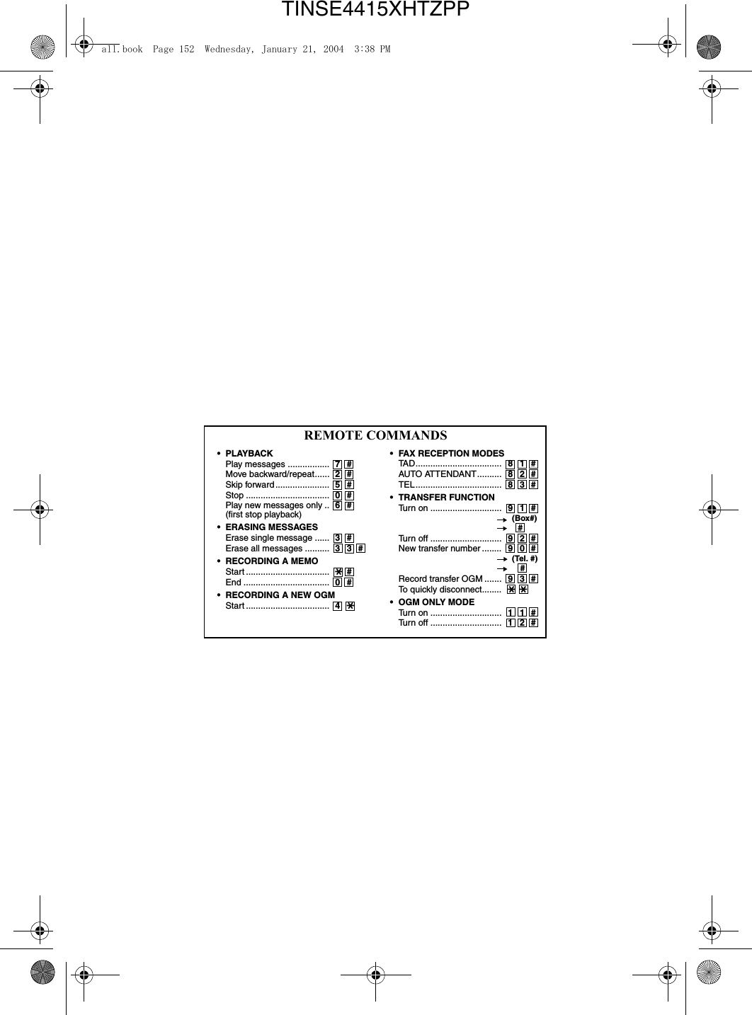 REMOTE COMMANDS• FAX RECEPTION MODES TAD................................... 81#AUTO ATTENDANT.......... 82#TEL................................... 83#• TRANSFER FUNCTION Turn on ............................. 91#       (Box#)         #Turn off ............................. 92#New transfer number ........ 90#       (Tel. #)       #Record transfer OGM ....... 93#To quickly disconnect........ **   • OGM ONLY MODE Turn on ............................. 11# Turn off ............................. 12# •PLAYBACK Play messages ................. 7# Move backward/repeat...... 2#Skip forward...................... 5#Stop .................................. 0#Play new messages only .. 6#(first stop playback) • ERASING MESSAGES Erase single message ...... 3# Erase all messages .......... 33#• RECORDING A MEMO Start .................................. *#   End ................................... 0# • RECORDING A NEW OGM Start .................................. 4*all.book  Page 152  Wednesday, January 21, 2004  3:38 PMTINSE4415XHTZPP