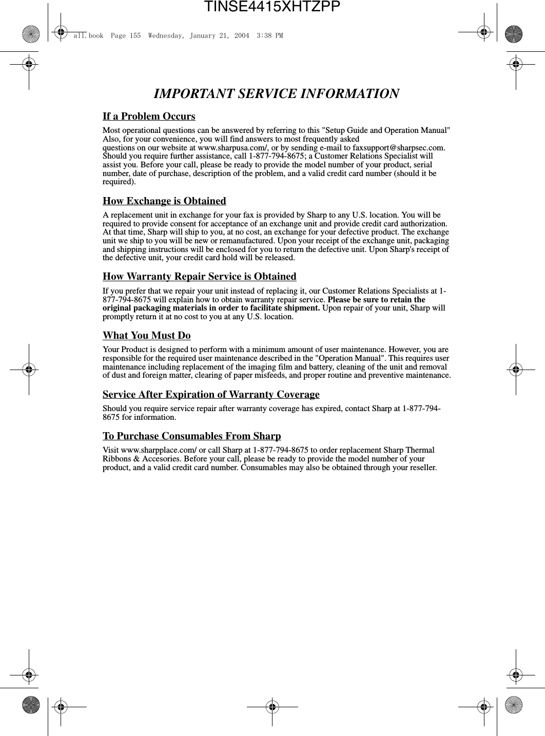 IMPORTANT SERVICE INFORMATIONIf a Problem OccursMost operational questions can be answered by referring to this &quot;Setup Guide and Operation Manual&quot;Also, for your convenience, you will find answers to most frequently askedquestions on our website at www.sharpusa.com/, or by sending e-mail to faxsupport@sharpsec.com. Should you require further assistance, call 1-877-794-8675; a Customer Relations Specialist will assist you. Before your call, please be ready to provide the model number of your product, serial number, date of purchase, description of the problem, and a valid credit card number (should it be required).How Exchange is ObtainedA replacement unit in exchange for your fax is provided by Sharp to any U.S. location. You will be required to provide consent for acceptance of an exchange unit and provide credit card authorization. At that time, Sharp will ship to you, at no cost, an exchange for your defective product. The exchange unit we ship to you will be new or remanufactured. Upon your receipt of the exchange unit, packaging and shipping instructions will be enclosed for you to return the defective unit. Upon Sharp&apos;s receipt of the defective unit, your credit card hold will be released.How Warranty Repair Service is ObtainedIf you prefer that we repair your unit instead of replacing it, our Customer Relations Specialists at 1- 877-794-8675 will explain how to obtain warranty repair service. Please be sure to retain the original packaging materials in order to facilitate shipment. Upon repair of your unit, Sharp will promptly return it at no cost to you at any U.S. location.What You Must DoYour Product is designed to perform with a minimum amount of user maintenance. However, you are responsible for the required user maintenance described in the &quot;Operation Manual&quot;. This requires user maintenance including replacement of the imaging film and battery, cleaning of the unit and removal of dust and foreign matter, clearing of paper misfeeds, and proper routine and preventive maintenance.Service After Expiration of Warranty CoverageShould you require service repair after warranty coverage has expired, contact Sharp at 1-877-794- 8675 for information.To Purchase Consumables From SharpVisit www.sharpplace.com/ or call Sharp at 1-877-794-8675 to order replacement Sharp Thermal Ribbons &amp; Accesories. Before your call, please be ready to provide the model number of your product, and a valid credit card number. Consumables may also be obtained through your reseller.all.book  Page 155  Wednesday, January 21, 2004  3:38 PMTINSE4415XHTZPP