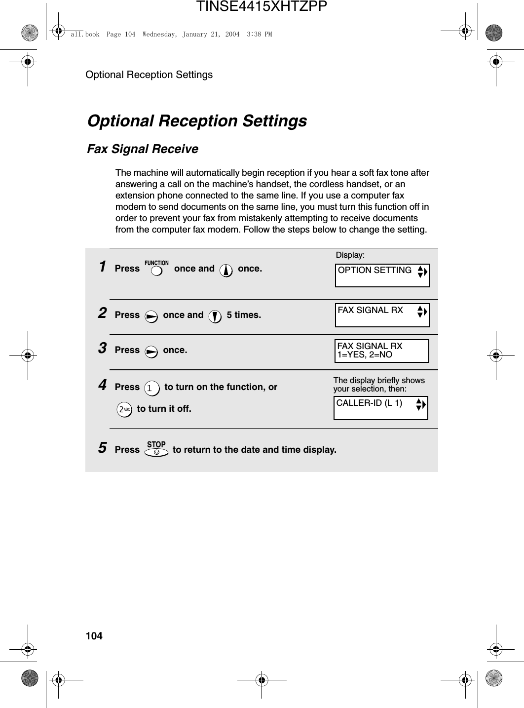 Optional Reception Settings104Optional Reception SettingsFax Signal ReceiveThe machine will automatically begin reception if you hear a soft fax tone after answering a call on the machine’s handset, the cordless handset, or an extension phone connected to the same line. If you use a computer fax modem to send documents on the same line, you must turn this function off in order to prevent your fax from mistakenly attempting to receive documents from the computer fax modem. Follow the steps below to change the setting.1Press   once and   once.2Press   once and   5 times.3Press  once.4Press   to turn on the function, or   to turn it off.  5Press   to return to the date and time display.FUNCTIONSTOPThe display briefly shows your selection, then:CALLER-ID (L 1)Display:OPTION SETTINGFAX SIGNAL RXFAX SIGNAL RX1=YES, 2=NOall.book  Page 104  Wednesday, January 21, 2004  3:38 PMTINSE4415XHTZPP