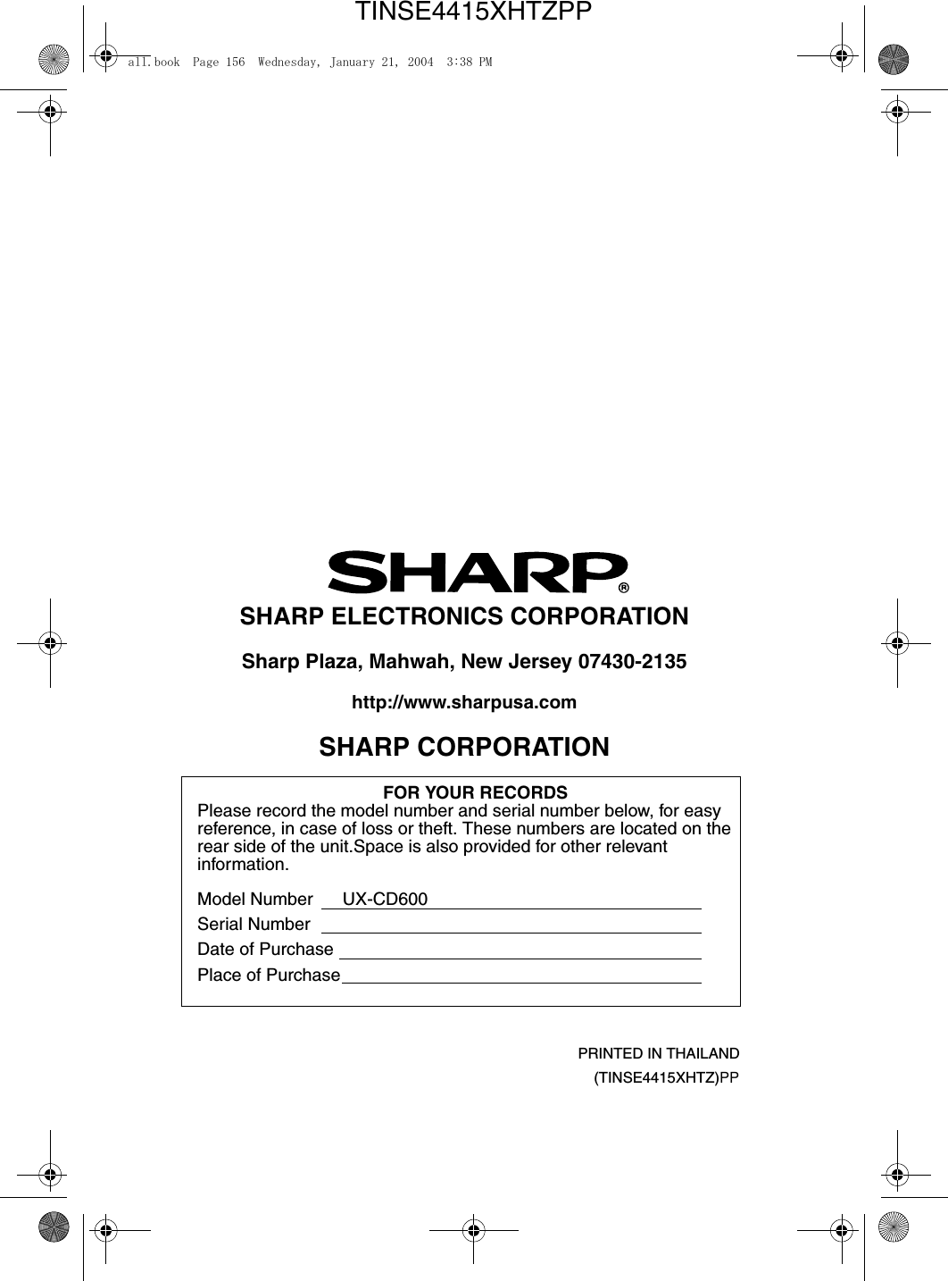 PRINTED IN THAILAND(TINSE4415XHTZ)PPSHARP ELECTRONICS CORPORATIONSharp Plaza, Mahwah, New Jersey 07430-2135http://www.sharpusa.comSHARP CORPORATIONFOR YOUR RECORDSPlease record the model number and serial number below, for easy reference, in case of loss or theft. These numbers are located on the rear side of the unit.Space is also provided for other relevant information.Model Number      UX-CD600Serial NumberDate of PurchasePlace of Purchaseall.book  Page 156  Wednesday, January 21, 2004  3:38 PMTINSE4415XHTZPP