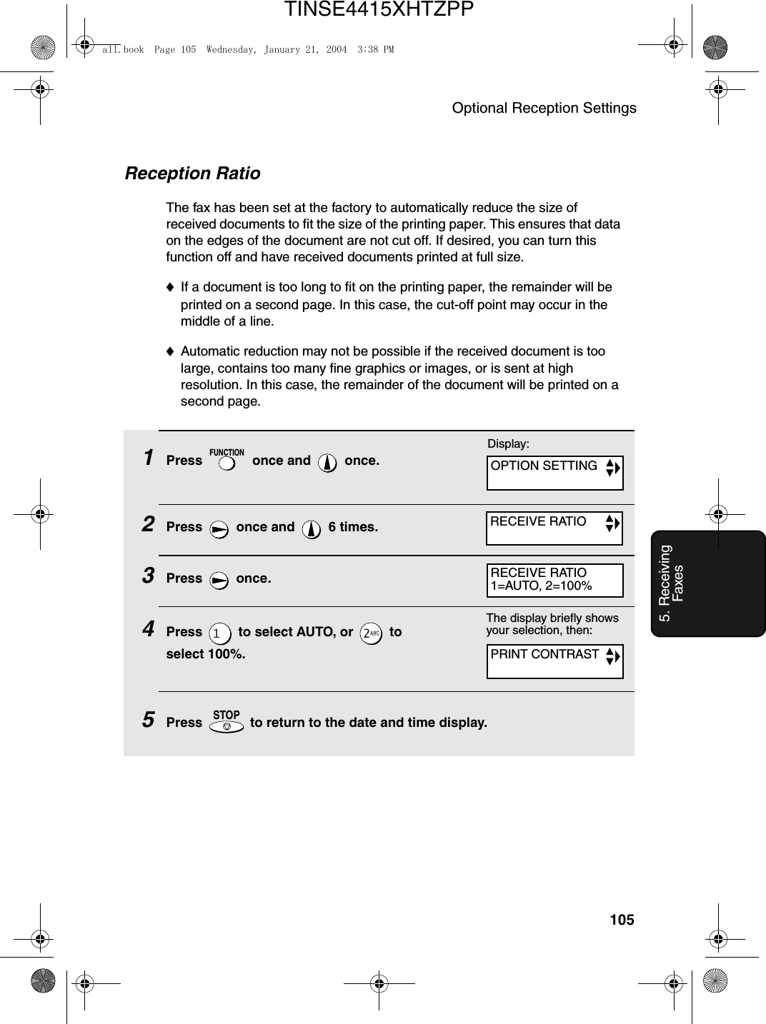 Optional Reception Settings1055. Receiving FaxesReception RatioThe fax has been set at the factory to automatically reduce the size of received documents to fit the size of the printing paper. This ensures that data on the edges of the document are not cut off. If desired, you can turn this function off and have received documents printed at full size.♦If a document is too long to fit on the printing paper, the remainder will be printed on a second page. In this case, the cut-off point may occur in the middle of a line.♦Automatic reduction may not be possible if the received document is too large, contains too many fine graphics or images, or is sent at high resolution. In this case, the remainder of the document will be printed on a second page.1Press   once and   once.2Press   once and   6 times.3Press  once.4Press   to select AUTO, or   to select 100%.5Press   to return to the date and time display.FUNCTIONSTOPThe display briefly shows your selection, then:PRINT CONTRASTDisplay:OPTION SETTINGRECEIVE RATIORECEIVE RATIO1=AUTO, 2=100%all.book  Page 105  Wednesday, January 21, 2004  3:38 PMTINSE4415XHTZPP