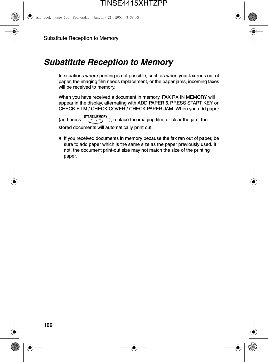 Substitute Reception to Memory106Substitute Reception to MemoryIn situations where printing is not possible, such as when your fax runs out of paper, the imaging film needs replacement, or the paper jams, incoming faxes will be received to memory.When you have received a document in memory, FAX RX IN MEMORY will appear in the display, alternating with ADD PAPER &amp; PRESS START KEY or CHECK FILM / CHECK COVER / CHECK PAPER JAM. When you add paper (and press  ), replace the imaging film, or clear the jam, the stored documents will automatically print out.♦If you received documents in memory because the fax ran out of paper, be sure to add paper which is the same size as the paper previously used. If not, the document print-out size may not match the size of the printing paper.START/MEMORYall.book  Page 106  Wednesday, January 21, 2004  3:38 PMTINSE4415XHTZPP