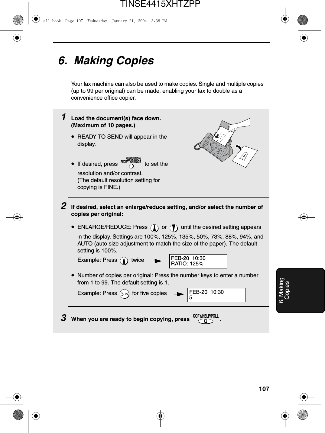 1076. MakingCopies6.  Making CopiesYour fax machine can also be used to make copies. Single and multiple copies (up to 99 per original) can be made, enabling your fax to double as a convenience office copier. 1Load the document(s) face down. (Maximum of 10 pages.)•READY TO SEND will appear in the display.•If desired, press   to set the resolution and/or contrast. (The default resolution setting for copying is FINE.)2If desired, select an enlarge/reduce setting, and/or select the number of copies per original:•ENLARGE/REDUCE: Press   or   until the desired setting appears in the display. Settings are 100%, 125%, 135%, 50%, 73%, 88%, 94%, and AUTO (auto size adjustment to match the size of the paper). The default setting is 100%.Example: Press   twice•Number of copies per original: Press the number keys to enter a number from 1 to 99. The default setting is 1.Example: Press   for five copies3When you are ready to begin copying, press  .RESOLUTION/RECEPTION MODECOPY/HELP/POLLFEB-20  10:30RATIO: 125%FEB-20  10:305all.book  Page 107  Wednesday, January 21, 2004  3:38 PMTINSE4415XHTZPP