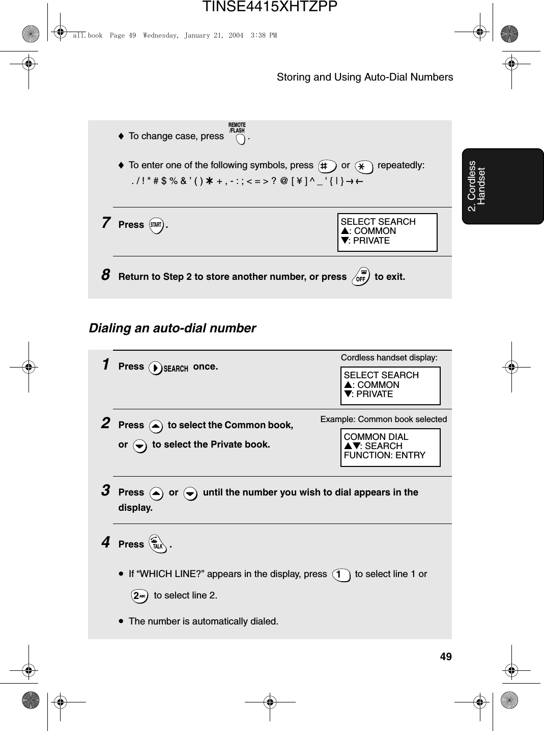 Storing and Using Auto-Dial Numbers492. Cordless Handset♦To change case, press  . ♦To enter one of the following symbols, press   or   repeatedly: . / ! &quot; # $ % &amp; ’ ( ) + + , - : ; &lt; = &gt; ? @ [ ¥ ] ^ _ &apos; { | } ) (7Press .8Return to Step 2 to store another number, or press   to exit.REMOTE/FLASHSTARTOFFOFFDialing an auto-dial number1Press  once.2Press   to select the Common book, or   to select the Private book.3Press   or   until the number you wish to dial appears in the display.4Press .•If “WHICH LINE?” appears in the display, press   to select line 1 or  to select line 2.•The number is automatically dialed.SEARCHTALK1ABC2COMMON DIAL▲▼: SEARCHFUNCTION: ENTRYExample: Common book selectedSELECT SEARCH▲: COMMON▼: PRIVATECordless handset display:SELECT SEARCH▲: COMMON▼: PRIVATEall.book  Page 49  Wednesday, January 21, 2004  3:38 PMTINSE4415XHTZPP