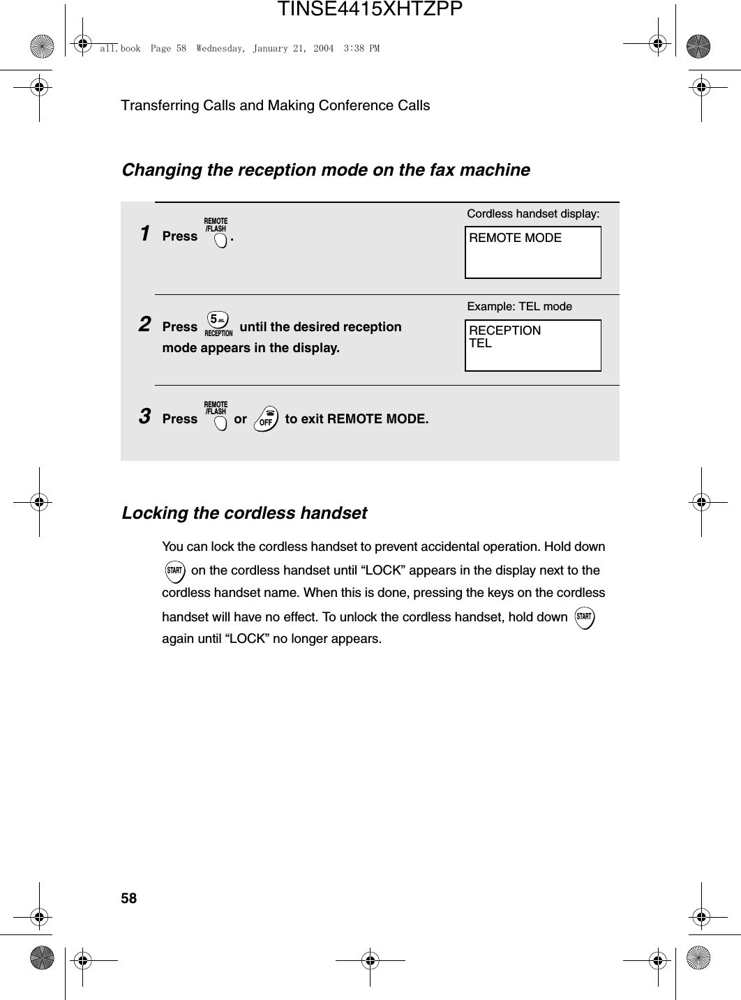 Transferring Calls and Making Conference Calls58Changing the reception mode on the fax machine1Press .2Press   until the desired reception mode appears in the display.3Press   or   to exit REMOTE MODE.REMOTE/FLASHJKL5RECEPTIONREMOTE/FLASHOFFOFFRECEPTIONTELExample: TEL modeREMOTE MODECordless handset display:Locking the cordless handsetYou can lock the cordless handset to prevent accidental operation. Hold down  on the cordless handset until “LOCK” appears in the display next to the cordless handset name. When this is done, pressing the keys on the cordless handset will have no effect. To unlock the cordless handset, hold down   again until “LOCK” no longer appears.STARTSTARTall.book  Page 58  Wednesday, January 21, 2004  3:38 PMTINSE4415XHTZPP