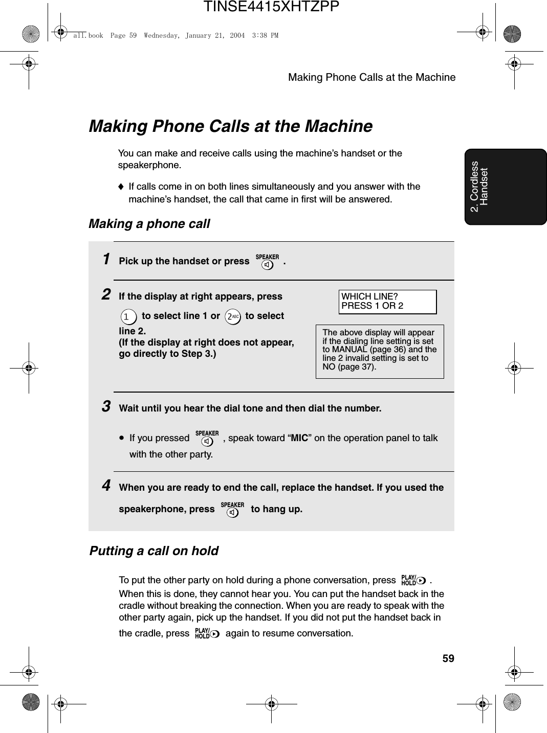 Making Phone Calls at the Machine592. Cordless HandsetMaking Phone Calls at the MachineYou can make and receive calls using the machine’s handset or the speakerphone.♦If calls come in on both lines simultaneously and you answer with the machine’s handset, the call that came in first will be answered.Making a phone call1Pick up the handset or press  . 2If the display at right appears, press  to select line 1 or   to select line 2.(If the display at right does not appear, go directly to Step 3.)3Wait until you hear the dial tone and then dial the number.•If you pressed  , speak toward “MIC” on the operation panel to talk with the other party.4When you are ready to end the call, replace the handset. If you used the speakerphone, press   to hang up.SPEAKERSPEAKERSPEAKERWHICH LINE?PRESS 1 OR 2The above display will appear if the dialing line setting is set to MANUAL (page 36) and the line 2 invalid setting is set to NO (page 37).Putting a call on holdTo put the other party on hold during a phone conversation, press  . When this is done, they cannot hear you. You can put the handset back in the cradle without breaking the connection. When you are ready to speak with the other party again, pick up the handset. If you did not put the handset back in the cradle, press   again to resume conversation.PLAY/HOLDPLAY/HOLDall.book  Page 59  Wednesday, January 21, 2004  3:38 PMTINSE4415XHTZPP