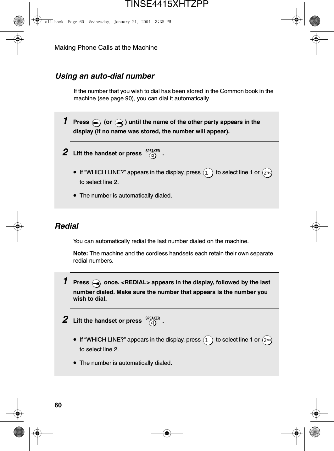 Making Phone Calls at the Machine601Press   (or  ) until the name of the other party appears in the display (if no name was stored, the number will appear).2Lift the handset or press  .•If “WHICH LINE?” appears in the display, press   to select line 1 or   to select line 2.•The number is automatically dialed.SPEAKERUsing an auto-dial numberIf the number that you wish to dial has been stored in the Common book in the machine (see page 90), you can dial it automatically.RedialYou can automatically redial the last number dialed on the machine.Note: The machine and the cordless handsets each retain their own separate redial numbers.1Press   once. &lt;REDIAL&gt; appears in the display, followed by the last number dialed. Make sure the number that appears is the number you wish to dial.2Lift the handset or press  .•If “WHICH LINE?” appears in the display, press   to select line 1 or   to select line 2.•The number is automatically dialed.SPEAKERall.book  Page 60  Wednesday, January 21, 2004  3:38 PMTINSE4415XHTZPP
