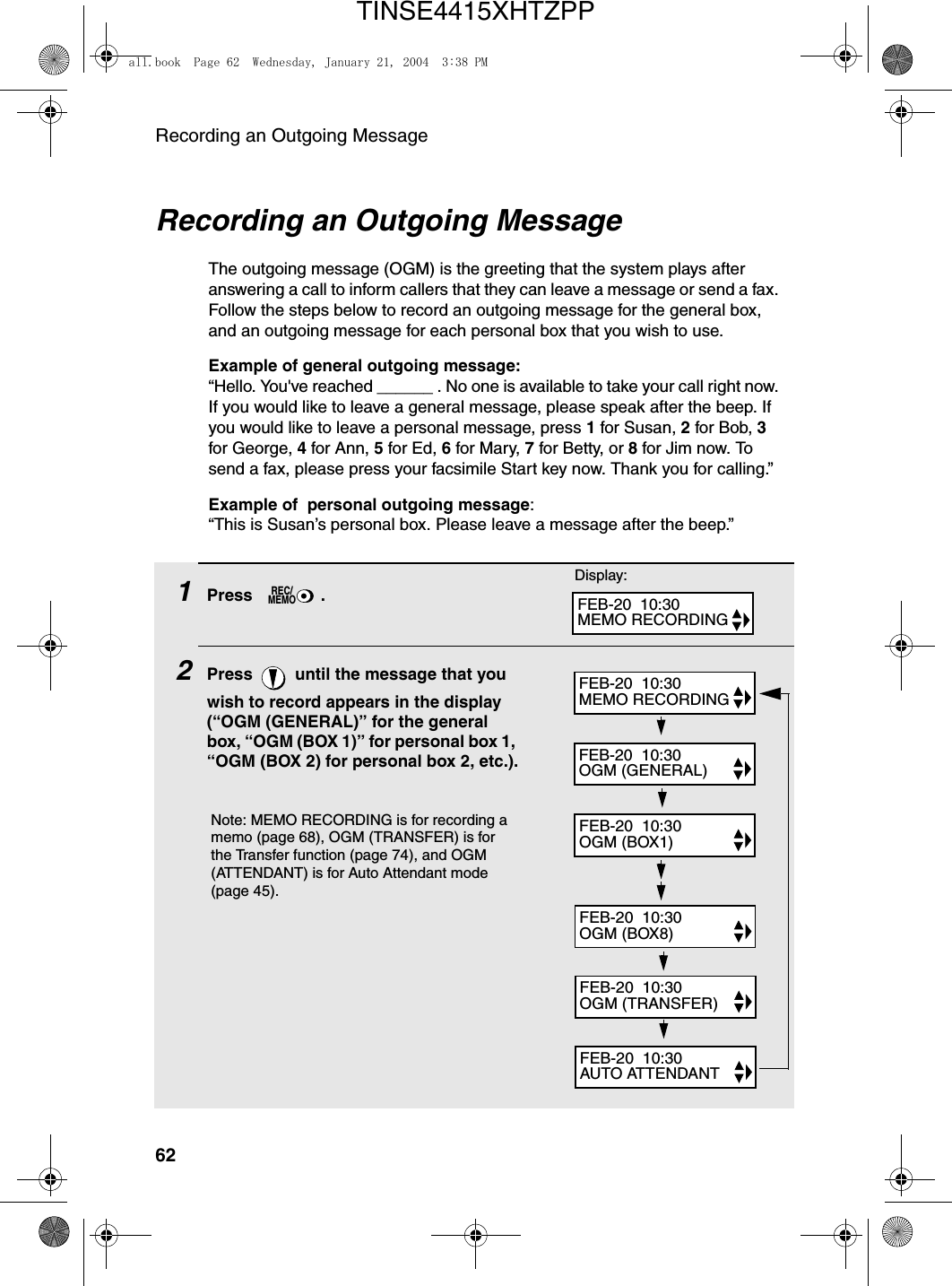 Recording an Outgoing Message62Recording an Outgoing MessageThe outgoing message (OGM) is the greeting that the system plays after answering a call to inform callers that they can leave a message or send a fax. Follow the steps below to record an outgoing message for the general box, and an outgoing message for each personal box that you wish to use.Example of general outgoing message:“Hello. You&apos;ve reached ______ . No one is available to take your call right now. If you would like to leave a general message, please speak after the beep. If you would like to leave a personal message, press 1 for Susan, 2 for Bob, 3 for George, 4 for Ann, 5 for Ed, 6 for Mary, 7 for Betty, or 8 for Jim now. To send a fax, please press your facsimile Start key now. Thank you for calling.”Example of  personal outgoing message:“This is Susan’s personal box. Please leave a message after the beep.”1Press .2Press   until the message that you wish to record appears in the display (“OGM (GENERAL)” for the general box, “OGM (BOX 1)” for personal box 1, “OGM (BOX 2) for personal box 2, etc.).REC/MEMODisplay:FEB-20  10:30MEMO RECORDINGFEB-20  10:30AUTO ATTENDANTFEB-20  10:30OGM (TRANSFER)FEB-20  10:30OGM (BOX8)FEB-20  10:30OGM (BOX1)FEB-20  10:30OGM (GENERAL)FEB-20  10:30MEMO RECORDINGNote: MEMO RECORDING is for recording a memo (page 68), OGM (TRANSFER) is for the Transfer function (page 74), and OGM (ATTENDANT) is for Auto Attendant mode (page 45).all.book  Page 62  Wednesday, January 21, 2004  3:38 PMTINSE4415XHTZPP