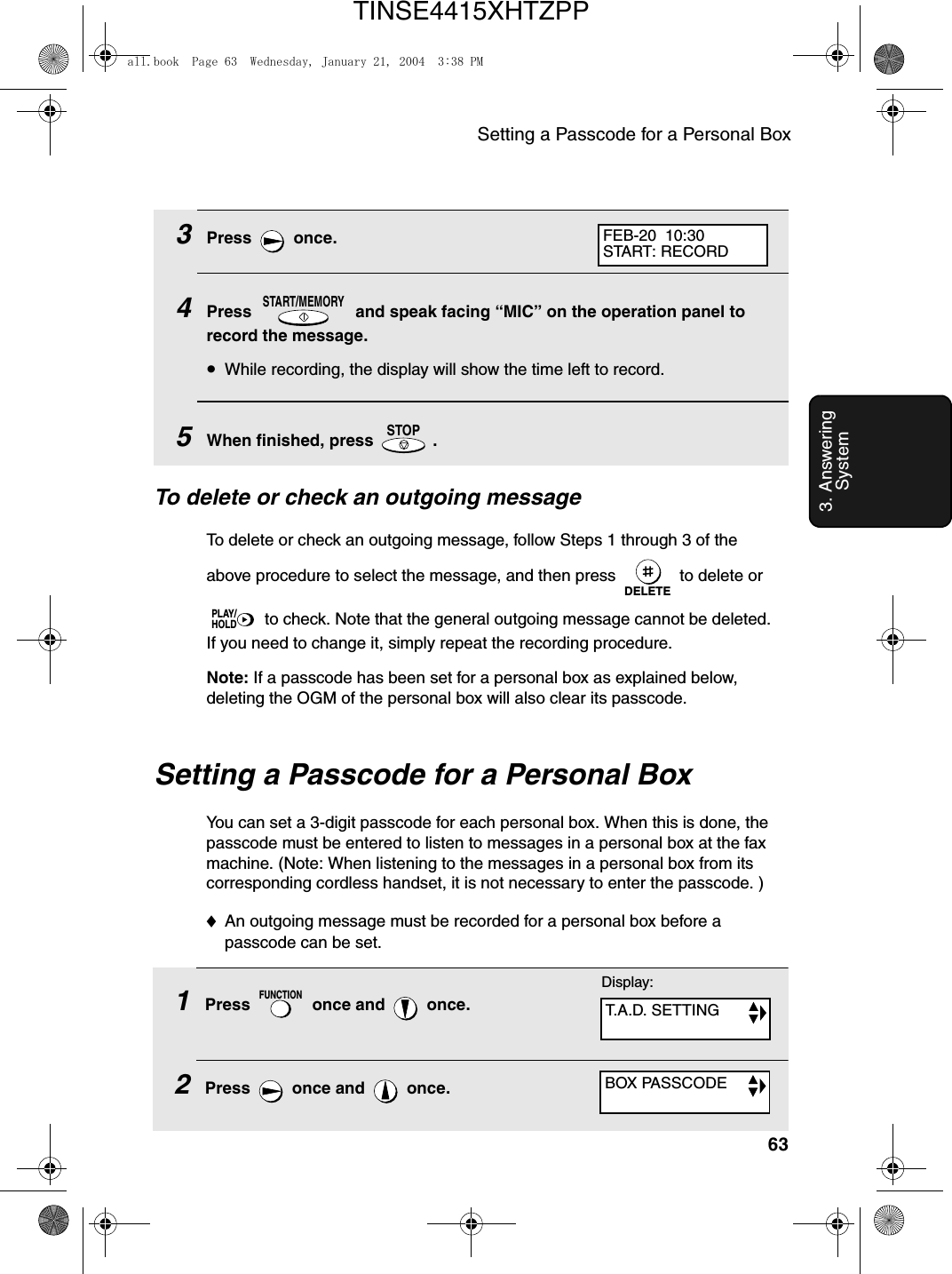 Setting a Passcode for a Personal Box633. Answering System3Press  once.4Press   and speak facing “MIC” on the operation panel to record the message.•While recording, the display will show the time left to record.5When finished, press   .START/MEMORYSTOPTo delete or check an outgoing messageTo delete or check an outgoing message, follow Steps 1 through 3 of the above procedure to select the message, and then press   to delete or  to check. Note that the general outgoing message cannot be deleted. If you need to change it, simply repeat the recording procedure. Note: If a passcode has been set for a personal box as explained below, deleting the OGM of the personal box will also clear its passcode.DELETEPLAY/HOLDFEB-20  10:30START: RECORDSetting a Passcode for a Personal BoxYou can set a 3-digit passcode for each personal box. When this is done, the passcode must be entered to listen to messages in a personal box at the fax machine. (Note: When listening to the messages in a personal box from its corresponding cordless handset, it is not necessary to enter the passcode. )♦An outgoing message must be recorded for a personal box before a passcode can be set.1Press   once and   once.2Press  once and  once.FUNCTIONDisplay:T.A.D. SETTINGBOX PASSCODEall.book  Page 63  Wednesday, January 21, 2004  3:38 PMTINSE4415XHTZPP