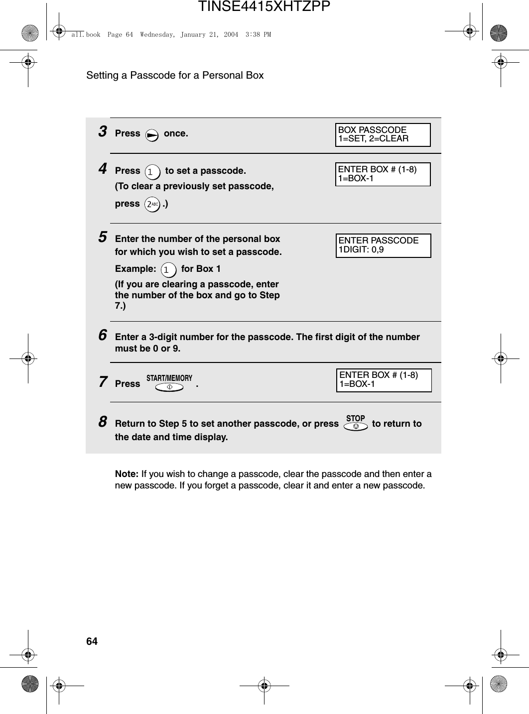 Setting a Passcode for a Personal Box643Press  once.4Press   to set a passcode.(To clear a previously set passcode, press .)5Enter the number of the personal box for which you wish to set a passcode.Example:   for Box 1(If you are clearing a passcode, enter the number of the box and go to Step 7.)6Enter a 3-digit number for the passcode. The first digit of the number must be 0 or 9.7Press .8Return to Step 5 to set another passcode, or press   to return to the date and time display.START/MEMORYSTOPBOX PASSCODE1=SET, 2=CLEARENTER BOX # (1-8)1=BOX-1ENTER PASSCODE1DIGIT: 0,9ENTER BOX # (1-8)1=BOX-1Note: If you wish to change a passcode, clear the passcode and then enter a new passcode. If you forget a passcode, clear it and enter a new passcode.all.book  Page 64  Wednesday, January 21, 2004  3:38 PMTINSE4415XHTZPP