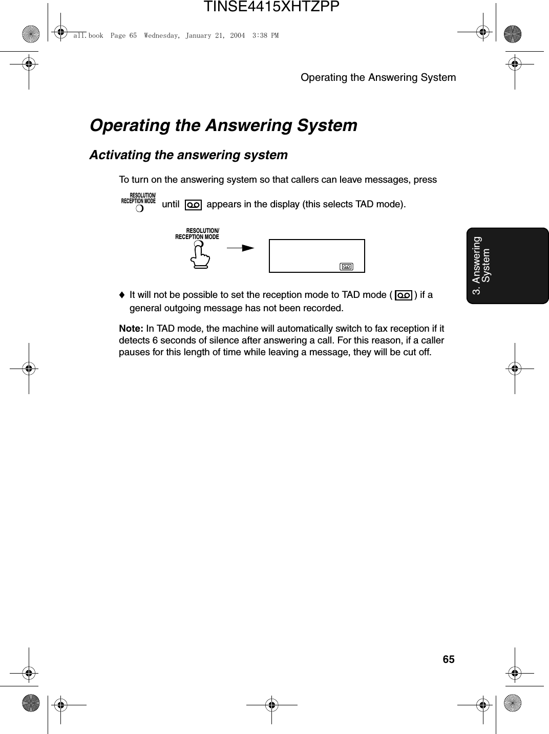 Operating the Answering System653. Answering SystemOperating the Answering SystemActivating the answering systemTo turn on the answering system so that callers can leave messages, press  until   appears in the display (this selects TAD mode).RESOLUTION/RECEPTION MODERESOLUTION/RECEPTION MODE♦It will not be possible to set the reception mode to TAD mode ( ) if a general outgoing message has not been recorded.Note: In TAD mode, the machine will automatically switch to fax reception if it detects 6 seconds of silence after answering a call. For this reason, if a caller pauses for this length of time while leaving a message, they will be cut off.all.book  Page 65  Wednesday, January 21, 2004  3:38 PMTINSE4415XHTZPP