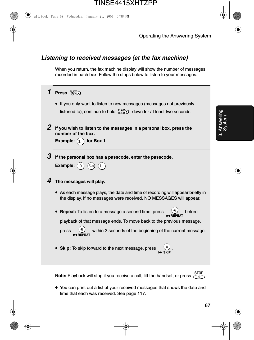 Operating the Answering System673. Answering SystemListening to received messages (at the fax machine)When you return, the fax machine display will show the number of messages recorded in each box. Follow the steps below to listen to your messages.1Press .•If you only want to listen to new messages (messages not previously listened to), continue to hold   down for at least two seconds.2If you wish to listen to the messages in a personal box, press the number of the box.Example:   for Box 1  3If the personal box has a passcode, enter the passcode.Example:   4The messages will play.•As each message plays, the date and time of recording will appear briefly in the display. If no messages were received, NO MESSAGES will appear.•Repeat: To listen to a message a second time, press   before playback of that message ends. To move back to the previous message, press   within 3 seconds of the beginning of the current message.•Skip: To skip forward to the next message, press  .PLAY/HOLDPLAY/HOLDREPEATREPEATSKIPNote: Playback will stop if you receive a call, lift the handset, or press  .♦You can print out a list of your received messages that shows the date and time that each was received. See page 117.STOPall.book  Page 67  Wednesday, January 21, 2004  3:38 PMTINSE4415XHTZPP