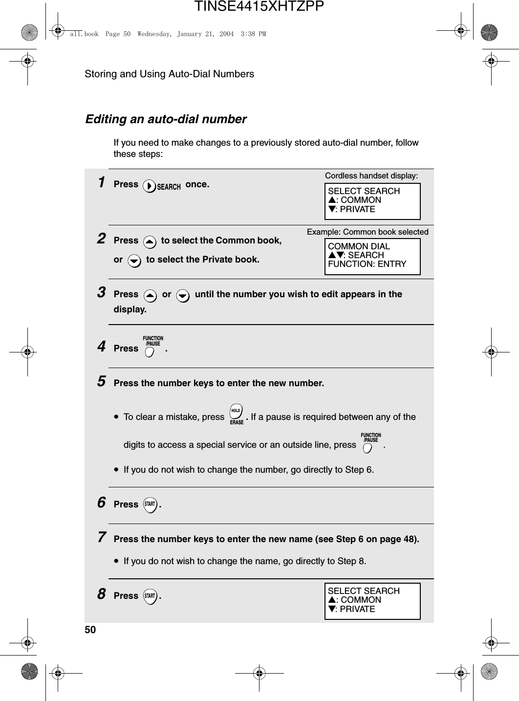 Storing and Using Auto-Dial Numbers50Editing an auto-dial numberIf you need to make changes to a previously stored auto-dial number, follow these steps:1Press  once.2Press   to select the Common book, or   to select the Private book.3Press   or   until the number you wish to edit appears in the display.4Press .5Press the number keys to enter the new number.•To clear a mistake, press  . If a pause is required between any of the digits to access a special service or an outside line, press  .•If you do not wish to change the number, go directly to Step 6.6Press .7Press the number keys to enter the new name (see Step 6 on page 48). •If you do not wish to change the name, go directly to Step 8.8Press .SEARCHFUNCTION/PAUSEERASEHOLDFUNCTION/PAUSESTARTSTARTCOMMON DIAL▲▼: SEARCHFUNCTION: ENTRYExample: Common book selectedCordless handset display:SELECT SEARCH▲: COMMON▼: PRIVATESELECT SEARCH▲: COMMON▼: PRIVATEall.book  Page 50  Wednesday, January 21, 2004  3:38 PMTINSE4415XHTZPP