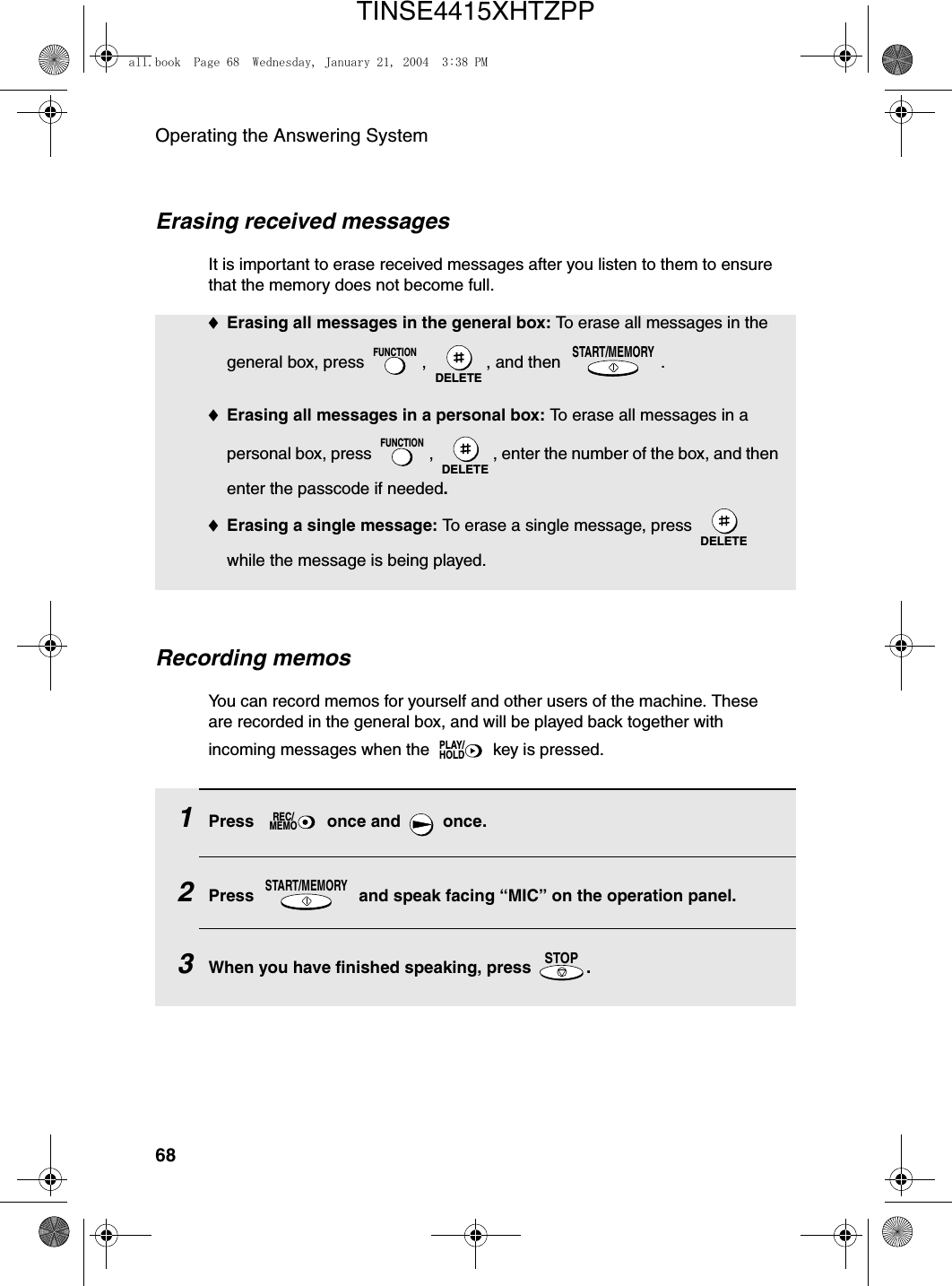 Operating the Answering System68Erasing received messagesIt is important to erase received messages after you listen to them to ensure that the memory does not become full.♦Erasing all messages in the general box: To erase all messages in the general box, press  ,  , and then  .♦Erasing all messages in a personal box: To erase all messages in a personal box, press  ,  , enter the number of the box, and then enter the passcode if needed.♦Erasing a single message: To erase a single message, press   while the message is being played.FUNCTIONDELETESTART/MEMORYFUNCTIONDELETEDELETERecording memosYou can record memos for yourself and other users of the machine. These are recorded in the general box, and will be played back together with incoming messages when the   key is pressed.PLAY/HOLD1Press   once and   once.2Press   and speak facing “MIC” on the operation panel. 3When you have finished speaking, press  .REC/MEMOSTART/MEMORYSTOPall.book  Page 68  Wednesday, January 21, 2004  3:38 PMTINSE4415XHTZPP