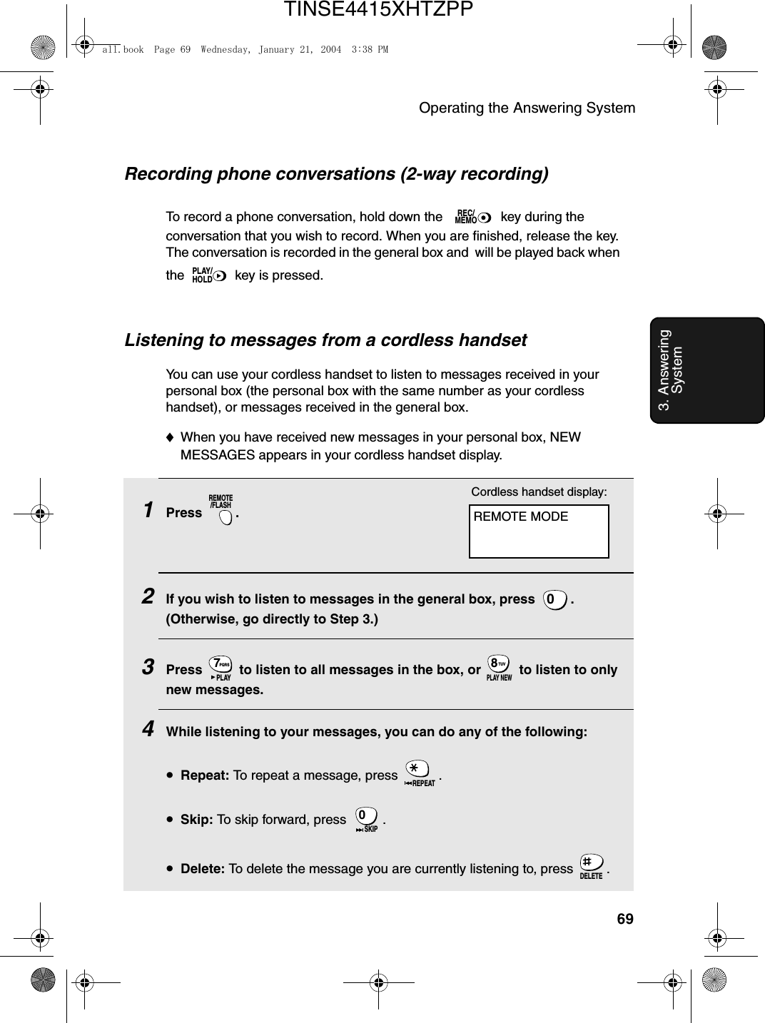 Operating the Answering System693. Answering SystemRecording phone conversations (2-way recording)To record a phone conversation, hold down the   key during the conversation that you wish to record. When you are finished, release the key. The conversation is recorded in the general box and  will be played back when the   key is pressed.REC/MEMOPLAY/HOLDListening to messages from a cordless handsetYou can use your cordless handset to listen to messages received in your personal box (the personal box with the same number as your cordless handset), or messages received in the general box.♦When you have received new messages in your personal box, NEW MESSAGES appears in your cordless handset display.1Press .2If you wish to listen to messages in the general box, press  . (Otherwise, go directly to Step 3.)3Press   to listen to all messages in the box, or   to listen to only new messages.4While listening to your messages, you can do any of the following:•Repeat: To repeat a message, press  .•Skip: To skip forward, press  .•Delete: To delete the message you are currently listening to, press  .REMOTE/FLASH0PQRS7PLAYTUV8PLAY NEWREPEAT0SKIPDELETEREMOTE MODECordless handset display:all.book  Page 69  Wednesday, January 21, 2004  3:38 PMTINSE4415XHTZPP