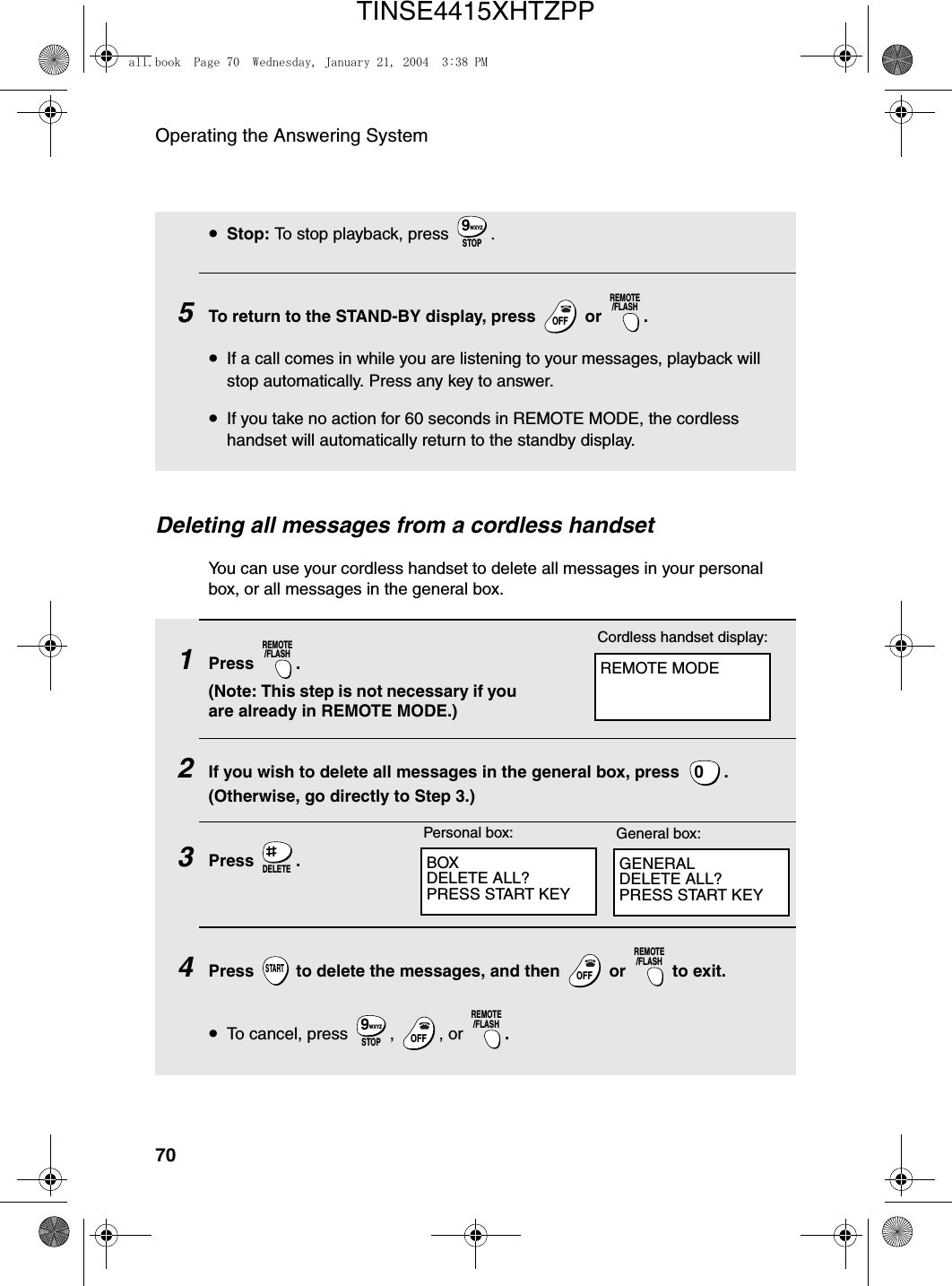 Operating the Answering System70•Stop: To stop playback, press  .5To return to the STAND-BY display, press   or  .•If a call comes in while you are listening to your messages, playback will stop automatically. Press any key to answer.•If you take no action for 60 seconds in REMOTE MODE, the cordless handset will automatically return to the standby display.STOPWXYZ9OFFOFFREMOTE/FLASHDeleting all messages from a cordless handsetYou can use your cordless handset to delete all messages in your personal box, or all messages in the general box.1Press . (Note: This step is not necessary if you are already in REMOTE MODE.)2If you wish to delete all messages in the general box, press  . (Otherwise, go directly to Step 3.)3Press .4Press   to delete the messages, and then   or   to exit.•To cancel, press  ,  , or  .REMOTE/FLASH0DELETESTARTOFFOFFREMOTE/FLASHSTOPWXYZ9OFFOFFREMOTE/FLASHREMOTE MODECordless handset display:BOXDELETE ALL?PRESS START KEYGENERALDELETE ALL?PRESS START KEYPersonal box: General box:all.book  Page 70  Wednesday, January 21, 2004  3:38 PMTINSE4415XHTZPP