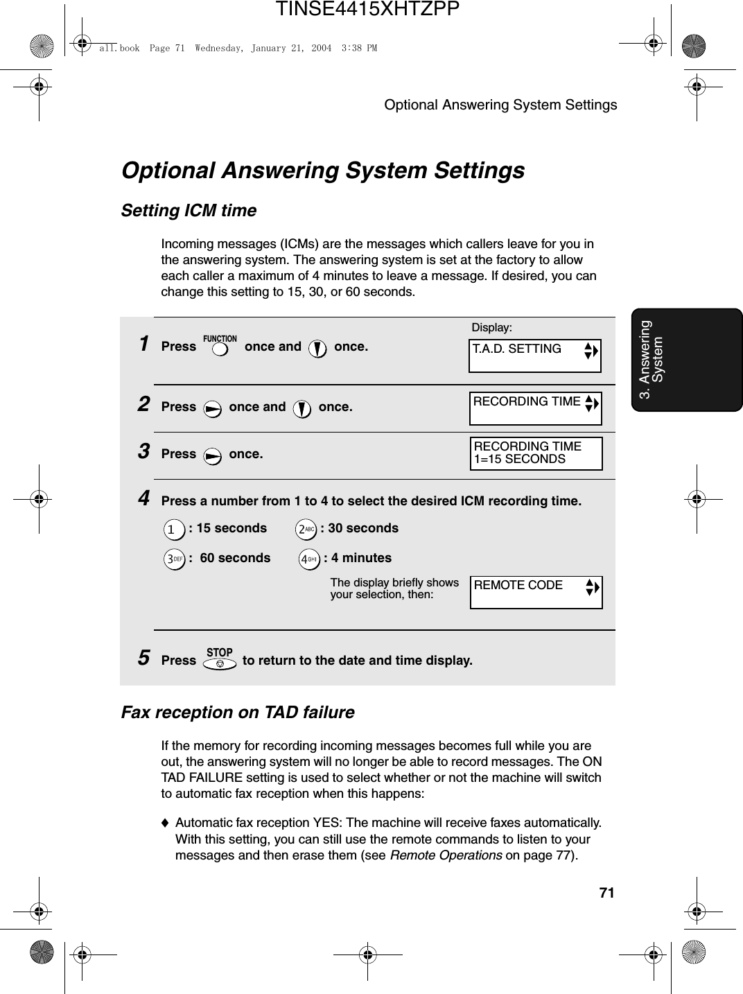 Optional Answering System Settings713. Answering System1Press   once and   once.2Press   once and   once.3Press  once.4Press a number from 1 to 4 to select the desired ICM recording time.: 15 seconds        : 30 seconds:  60 seconds        : 4 minutes5Press   to return to the date and time display.FUNCTIONSTOPOptional Answering System SettingsSetting ICM timeIncoming messages (ICMs) are the messages which callers leave for you in the answering system. The answering system is set at the factory to allow each caller a maximum of 4 minutes to leave a message. If desired, you can change this setting to 15, 30, or 60 seconds.The display briefly shows your selection, then:Fax reception on TAD failureIf the memory for recording incoming messages becomes full while you are out, the answering system will no longer be able to record messages. The ON TAD FAILURE setting is used to select whether or not the machine will switch to automatic fax reception when this happens:♦Automatic fax reception YES: The machine will receive faxes automatically. With this setting, you can still use the remote commands to listen to your messages and then erase them (see Remote Operations on page 77).Display:T.A.D. SETTINGRECORDING TIMEREMOTE CODERECORDING TIME1=15 SECONDSall.book  Page 71  Wednesday, January 21, 2004  3:38 PMTINSE4415XHTZPP